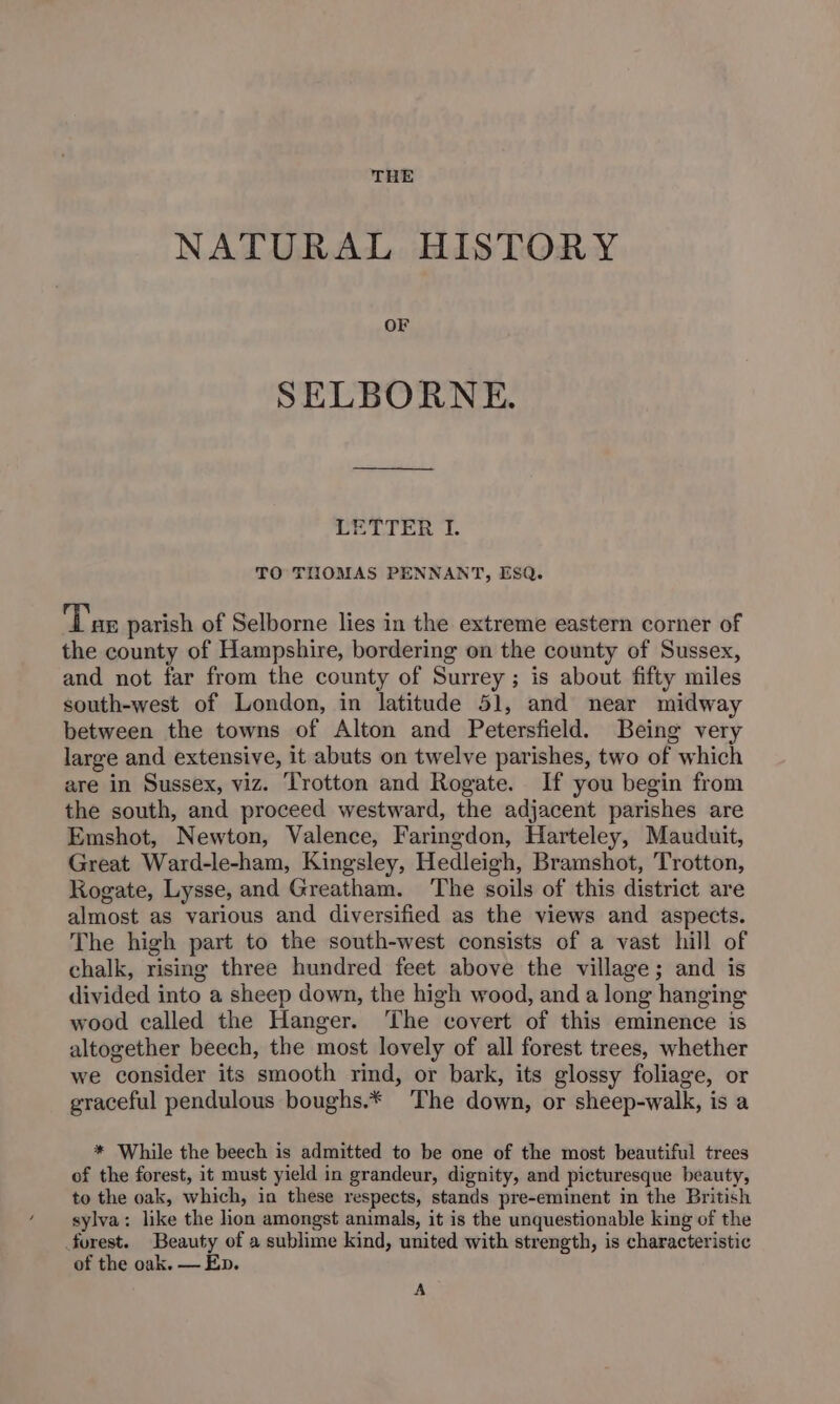 NATURAL HISTORY OF SELBORNE. LETTER I. TO THOMAS PENNANT, ESQ. Tae parish of Selborne lies in the extreme eastern corner of the county of Hampshire, bordering on the county of Sussex, and not far from the county of Surrey; is about fifty miles south-west of London, in latitude 51, and near midway between the towns of Alton and Petersfield. Being very large and extensive, it abuts on twelve parishes, two of which are in Sussex, viz. Trotton and Rogate. If you begin from the south, and proceed westward, the adjacent parishes are Emshot, Newton, Valence, Faringdon, Harteley, Mauduit, Great Ward-le-ham, Kingsley, Hedleigh, Bramshot, Trotton, Rogate, Lysse, and Greatham. ‘The soils of this district are almost as various and diversified as the views and aspects. The high part to the south-west consists of a vast hill of chalk, rising three hundred feet above the village; and is divided into a sheep down, the high wood, and a long hanging wood called the Hanger. The covert of this eminence is altogether beech, the most lovely of all forest trees, whether we consider its smooth rind, or bark, its glossy foliage, or graceful pendulous boughs.* The down, or sheep-walk, is a * While the beech is admitted to be one of the most beautiful trees of the forest, it must yield in grandeur, dignity, and picturesque beauty, to the oak, which, in these respects, stands pre-eminent in the British sylva: like the lion amongst animals, it is the unquestionable king of the forest. Beauty of a sublime kind, united with strength, is characteristic of the oak. — En. A