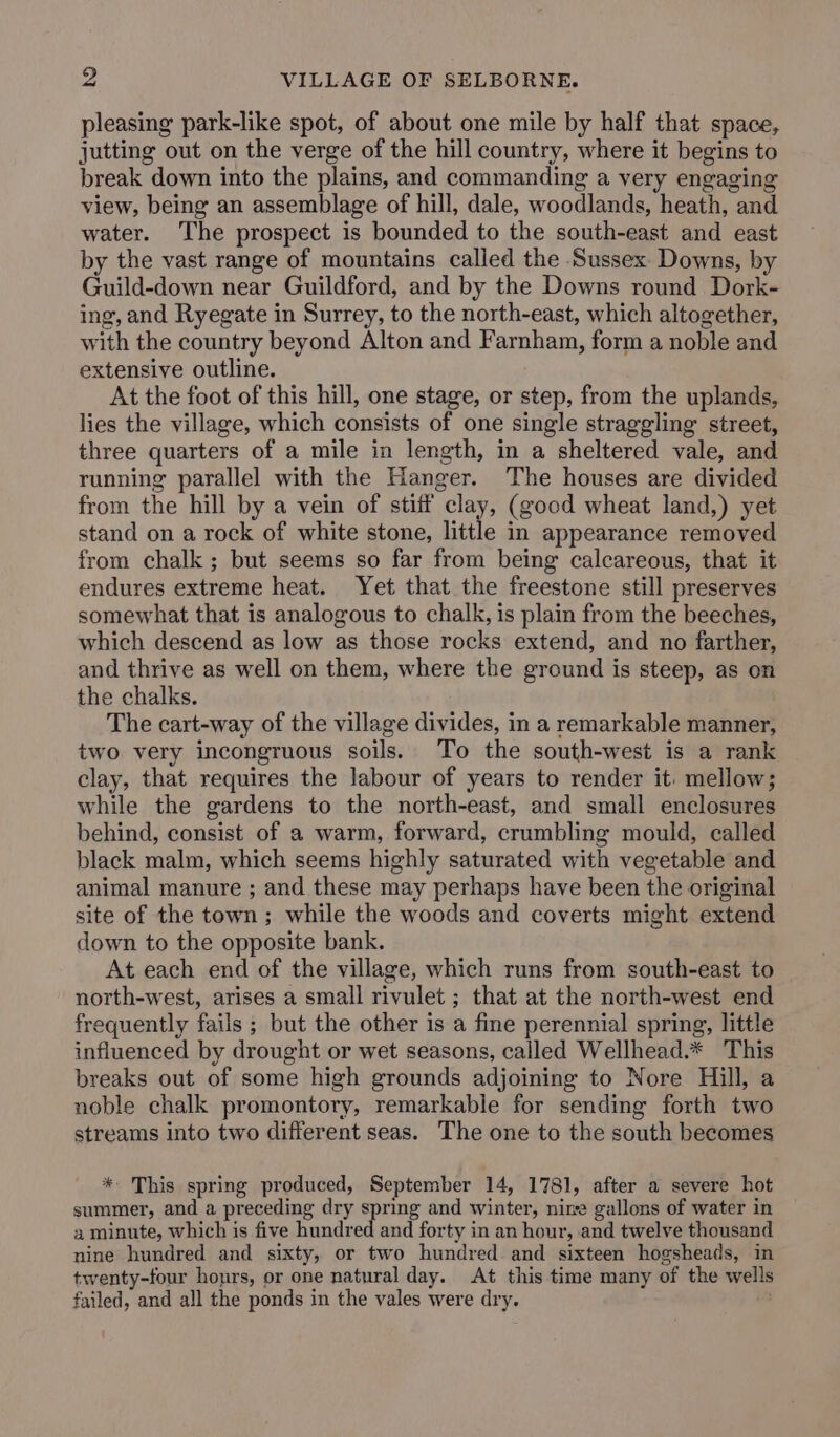 pleasing park-like spot, of about one mile by half that space, jutting out on the verge of the hill country, where it begins to break down into the plains, and commanding a very engaging view, being an assemblage of hill, dale, woodlands, heath, and water. The prospect is bounded to the south-east and east by the vast range of mountains called the Sussex Downs, by Guild-down near Guildford, and by the Downs round Dork- ing, and Ryegate in Surrey, to the north-east, which altogether, with the country beyond Alton and Farnham, form a noble and extensive outline. At the foot of this hill, one stage, or step, from the uplands, lies the village, which consists of one single straggling street, three quarters of a mile in length, in a sheltered vale, and running parallel with the Hanger. The houses are divided from the hill by a vein of stiff clay, (good wheat land,) yet stand on a rock of white stone, little in appearance removed from chalk; but seems so far from being calcareous, that it endures extreme heat. Yet that the freestone still preserves somewhat that is analogous to chalk, is plain from the beeches, which descend as low as those rocks extend, and no farther, and thrive as well on them, where the ground is steep, as on the chalks. The cart-way of the village divides, in a remarkable manner, two very incongruous soils. To the south-west is a rank clay, that requires the labour of years to render it: mellow; while the gardens to the north-east, and small enclosures behind, consist of a warm, forward, crumbling mould, called black malm, which seems highly saturated with vegetable and animal manure ; and these may perhaps have been the original site of the town; while the woods and coverts might extend down to the opposite bank. At each end of the village, which runs from south-east to north-west, arises a small rivulet ; that at the north-west end frequently fails ; but the other is a fine perennial spring, little influenced by drought or wet seasons, called Wellhead.* This breaks out of some high grounds adjoining to Nore Hill, a noble chalk promontory, remarkable for sending forth two streams into two different seas. The one to the south becomes * This spring produced, September 14, 1781, after a severe hot summer, and a preceding dry spring and winter, nine gallons of water in a minute, which is five hundred and forty in an hour, and twelve thousand nine hundred and sixty, or two hundred. and sixteen hogsheads, in twenty-four hours, or one natural day. At this time many of the wells failed, and all the ponds in the vales were dry.