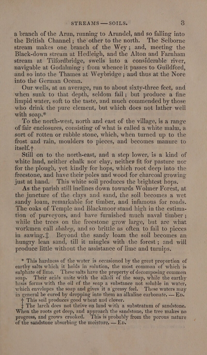 a branch of the Arun, running to Arundel, and so falling into the British Channel; the other to the north. The Selborne stream makes one branch of the Wey; and, meeting the Black-down stream at Hedleigh, and the Alton and Farnham stream at Tilfordbridge, swells into a considerable river, navigable at Godalming ; from whence it passes to Guildford, and so into the Thames at Weybridge ; and thus at the Nore into the German Ocean. . Our wells, at an average, run to about sixty-three feet, and when sunk to that depth, seldom fail; but produce a fine limpid water, soft to the taste, and much commended by those who drink the pure element, but which does not lather well with soap.* To the north-west, north and east of the village, is a range of fair enclosures, consisting of what is called a white malm, a sort of rotten or rubble stone, which, when turned up to the frost and rain, moulders to pieces, and becomes manure to itself. + Still on to the north-east, and a step lower, is a kind of white land, neither chalk nor clay, neither fit for pasture nor for the plough, yet kindly for hops, which root deep into the freestone, and have their poles and wood for charcoal growing just at hand. This white soil produces the brightest hops. As the parish still inclines down towards Wolmer Forest, at the juncture of the clays and sand, the soil becomes a wet sandy loam, remarkable for timber, and infamous for roads. The oaks of Temple and Blackmoor stand high in the estima- tion of purveyors, and have furnished much naval timber ; while the trees on the freestone grow large, but are what workmen call shakey, and so brittle as often to fall to pieces in sawing.t Beyond the sandy loam the soil becomes an hungry lean sand, till it mingles with the forest ; and will produce little without the assistance of lime and turnips. * This hardness of the water is occasioned by the great proportion of earthy salts which it holds in solution, the most common of which is sulphate of lime. ‘These salts have the property of decomposing common soap. Their acids unite with the alkali of the soap, while the earthy basis forms with the oil of the soap a substance not soluble in water, which envelopes the soap and gives it a greasy feel. These waters may in general be cured by dropping into them an alkaline carbonate, — Ep. + This soil produces good wheat and clover. ¢ The larch does not thrive on land with a substratum of sandstone. When the roots get deep, and approach the sandstone, the tree makes no progress, and grows crooked. ‘This is probably from the porous nature of the sandstone absorbing the moisture, — Ep.