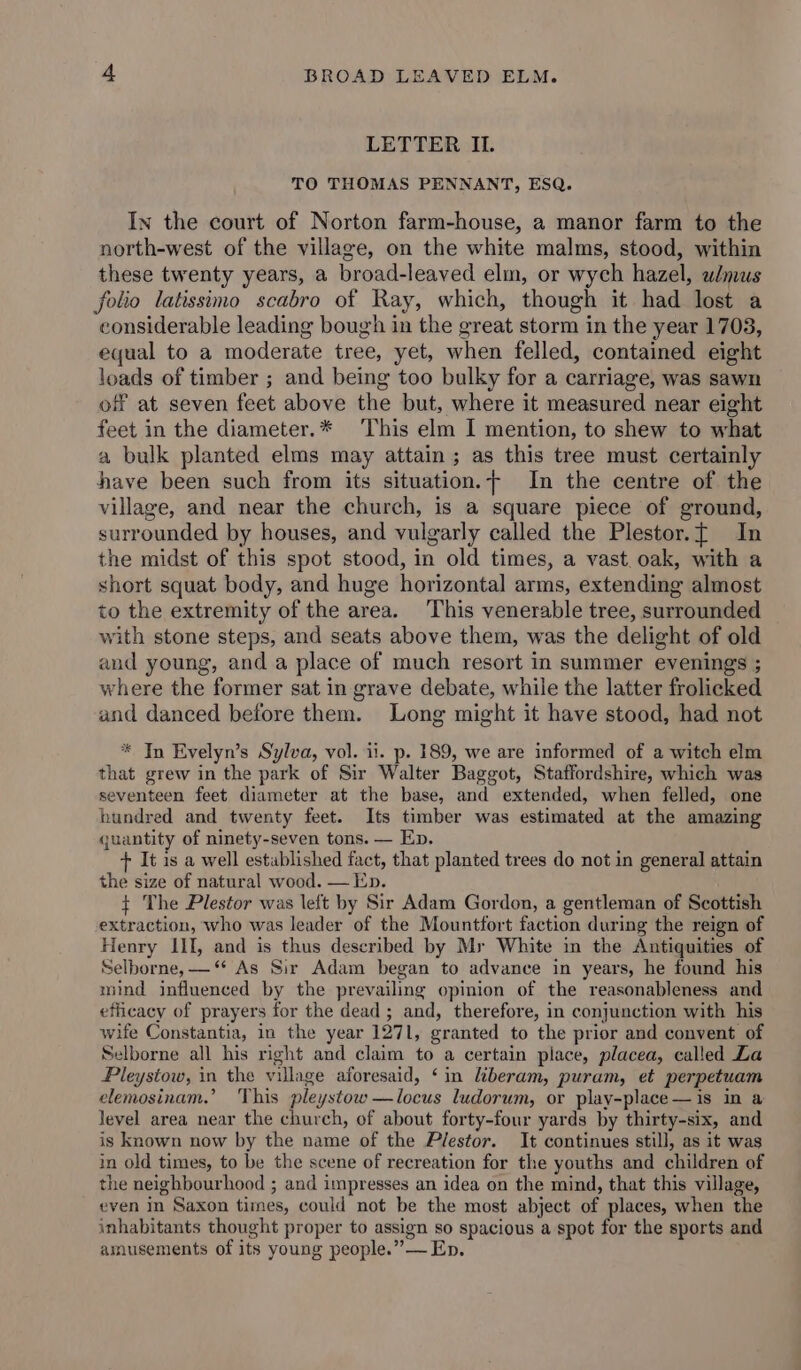 LETTER IL. TO THOMAS PENNANT, ESQ. In the court of Norton farm-house, a manor farm to the north-west of the village, on the white malms, stood, within these twenty years, a broad-leaved elm, or wych hazel, wmus folio latissimo scabro of Ray, which, though it had lost a considerable leading bough in the great storm in the year 1703, equal to a moderate tree, yet, when felled, contained eight loads of timber ; and being too bulky for a carriage, was sawn of at seven feet above the but, where it measured near eight feet in the diameter.* This elm I mention, to shew to what a bulk planted elms may attain ; as this tree must certainly have been such from its situation.- In the centre of the village, and near the church, is a square piece of ground, surrounded by houses, and vulgarly called the Plestor.t In the midst of this spot stood, in old times, a vast. oak, with a short squat body, and huge horizontal arms, extending almost to the extremity of the area. This venerable tree, surrounded with stone steps, and seats above them, was the delight of old and young, and a place of much resort in summer evenings ; where the former sat in grave debate, while the latter frolicked and danced before them. Long might it have stood, had not * In Evelyn’s Sylva, vol. ii. p. 189, we are informed of a witch elm that grew in the park of Sir Walter Baggot, Staffordshire, which was seventeen feet diameter at the base, and extended, when felled, one hundred and twenty feet. Its timber was estimated at the amazing quantity of ninety-seven tons. — Ep. + It is a well established fact, that planted trees do not in general attain the size of natural wood. — Ep. $+ The Plestor was left by Sir Adam Gordon, a gentleman of Scottish extraction, who was leader of the Mountfort faction during the reign of Henry III, and is thus described by Mr White in the Antiquities of Selborne, —“* As Sir Adam began to advance in years, he found his mind influenced by the prevailing opinion of the reasonableness and efficacy of prayers for the dead ; and, therefore, in conjunction with his wife Constantia, in the year 1271, granted to the prior and convent of Selborne all his right and claim to a certain place, placea, called La Pleystow, in the village aforesaid, ‘in kberam, puram, et perpetuam elemosinam.’ This pleystow —locus ludorum, or play-place—is in a level area near the church, of about forty-four yards by thirty-six, and is known now by the name of the Plestor. It continues still, as it was in old times, to be the scene of recreation for the youths and children of the neighbourhood ; and impresses an idea on the mind, that this village, even in Saxon times, could not be the most abject of places, when the inhabitants thought proper to assign so spacious a spot for the sports and amusements of its young people.” — Ep.