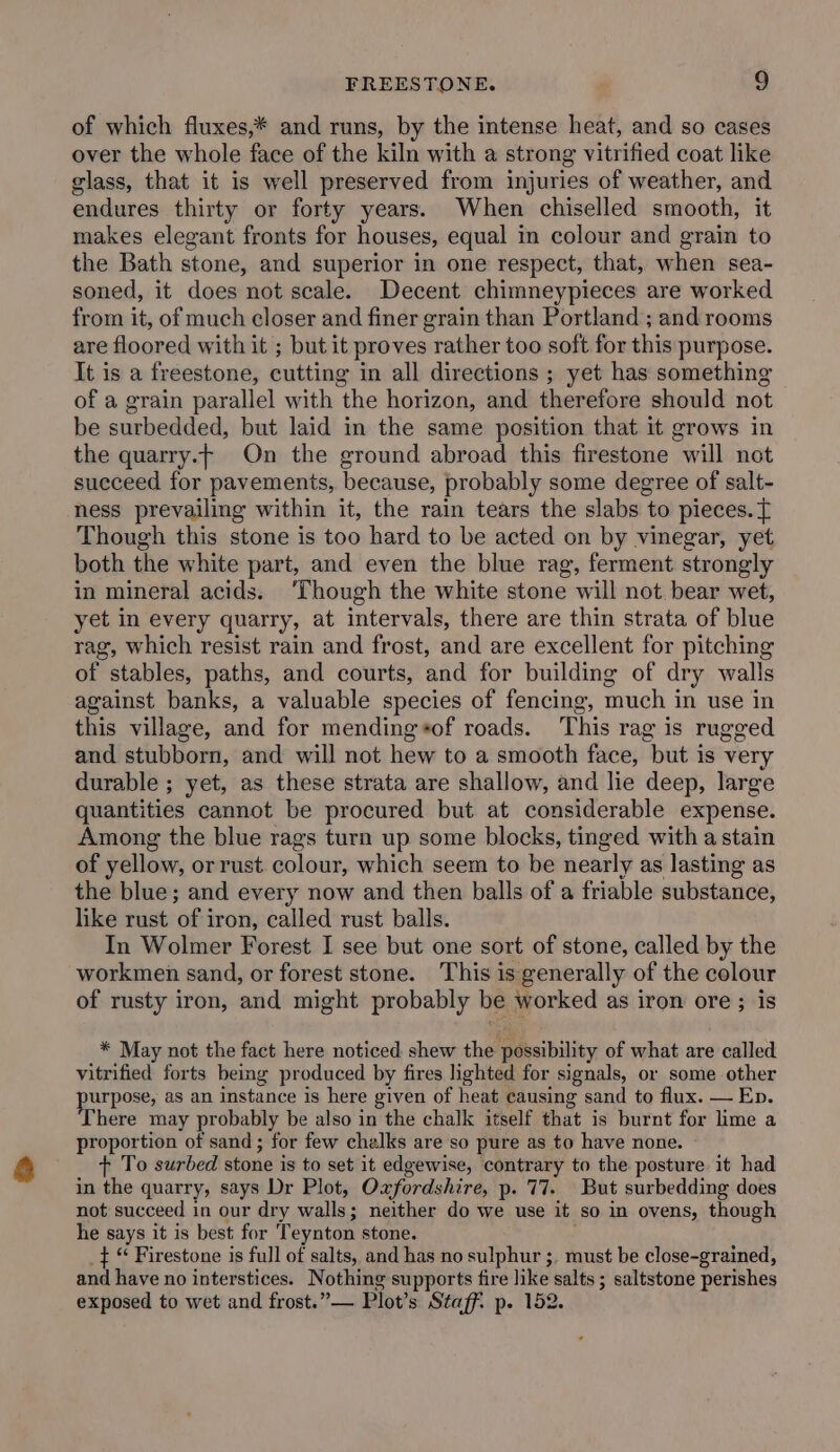 of which fluxes,* and runs, by the intense heat, and so cases over the whole face of the kiln with a strong vitrified coat like glass, that it is well preserved from injuries of weather, and endures thirty or forty years. When chiselled smooth, it makes elegant fronts for houses, equal in colour and grain to the Bath stone, and superior in one respect, that, when sea- soned, it does not scale. Decent chimneypieces are worked from it, of much closer and finer grain than Portland ; and rooms are floored with it ; but it proves rather too soft for this purpose. It is a freestone, cutting in all directions ; yet has something of a grain parallel with the horizon, and therefore should not be surbedded, but laid in the same position that it grows in the quarry.t On the ground abroad this firestone will not sueceed for pavements, because, probably some degree of salt- ness prevailing within it, the rain tears the slabs to pieces. { Though this stone is too hard to be acted on by vinegar, yet both the white part, and even the blue rag, ferment strongly in mineral acids. ‘Though the white stone will not bear wet, yet in every quarry, at intervals, there are thin strata of blue rag, which resist rain and frost, and are excellent for pitching of stables, paths, and courts, and for building of dry walls against banks, a valuable species of fencing, much in use in this village, and for mending+of roads. This rag is rugged and stubborn, and will not hew to a smooth face, but is very durable ; yet, as these strata are shallow, and lie deep, large quantities cannot be procured but at considerable expense. Among the blue rags turn up some blocks, tinged with a stain of yellow, or rust colour, which seem to be nearly as lasting as the blue; and every now and then balls of a friable substance, like rust we iron, called rust balls. In Wolmer Forest I see but one sort of stone, called by the workmen sand, or forest stone. This is generally of the colour of rusty iron, and might probably be worked as iron ore ; is * May not the fact here noticed shew the possibility of what are called vitrified forts bemg produced by fires lighted for signals, or some other ed ag as an instance is here given of heat causing sand to flux. — Ep. here may probably be also in the chalk itself that is burnt for lime a proportion of sand ; for few chalks are so pure as to have none. t To surbed stone is to set it edgewise, contrary to the posture it had in the quarry, says Dr Plot, Oxfordshire, p. 77. But surbedding does not succeed in our dry walls; neither do we use it so in ovens, though he says it is best for Teynton stone. _} “ Firestone is full of salts, and has no sulphur ;. must be close-grained, and have no interstices. Nothing supports fire like salts ; saltstone perishes exposed to wet and frost.” Plot’s Staff. p. 152.