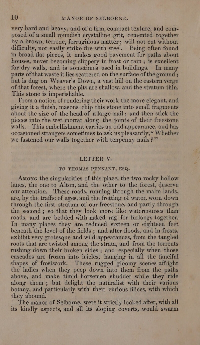 very hard and heavy, and of a firm, compact texture, and com- posed of a small roundish crystalline grit, cemented together by a brown, terrene, ferruginous matter; will not cut without difficulty, nor easily strike fire with steel. Being often found in broad flat pieces, it makes good pavement for paths about houses, never becoming slippery in frost or rain ; is excellent for dry walls, and is sometimes used in buildings. In many parts of that waste it lies scattered on the surface of the ground ; but is dug on Weaver’s Down, a vast hill on the eastern verge of that forest, where the pits are shallow, and the stratum thin. This stone is imperishable. From a notion of rendering their work the more elegant, and giving it a finish, masons chip this stone into small fragments about the size of the head of alarge nail; and then stick the pieces into the wet mortar along the joints of their freestone walls. This embellishment carries an odd appearance, and has occasioned strangers sometimes to ask us pleasantly, “« Whether we fastened our walls together with tenpenny nails?” LETTER V. TO THOMAS PENNANT, ESQ. Among the singularities of this place, the two rocky hollow lanes, the one to Alton, and the other to the forest, deserve our attention. These roads, running through the malm lands, are, by the traffic of ages, and the fretting of water, worn down through the first stratum of our freestone, and partly through the second ; so that they look more like watercourses than roads, and are bedded with naked rag for furlongs together. In many places they are reduced sixteen or eighteen feet beneath the level of the fields ; and after floods, and in frosts, exhibit very grotesque and wild appearances, from the tangled roots that are twisted among the strata, and from the torrents rushing down their broken sides ; and especially when those cascades are frozen into icicles, hanging in all the fanciful shapes of frostwork. These rugged gloomy scenes affright the ladies when they peep down into them from the paths above, and make timid horsemen shudder while they ride along them ; but delight the naturalist with their various botany, and particularly with their curious filices, with which they abound. The manor of Selborne, were it strictly looked after, with all its kindly aspects, and all its sloping coverts, would swarm