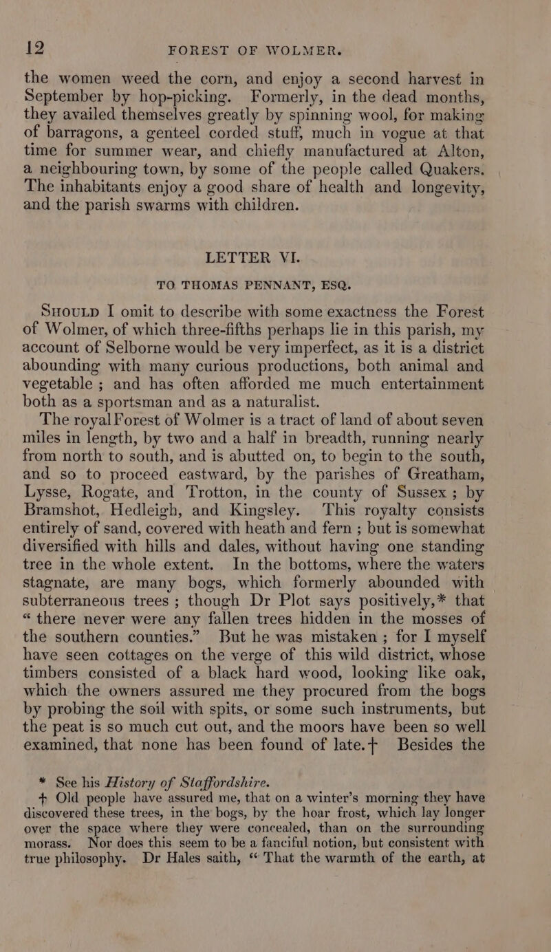 the women weed the corn, and enjoy a second harvest in September by hop-picking. Formerly, in the dead months, they availed themselves greatly by spinning wool, for making of barragons, a genteel corded stuff, much in vogue at that time for summer wear, and chiefly manufactured at Alton, a neighbouring town, by some of the people called Quakers. The inhabitants enjoy a good share of health and longevity, and the parish swarms with children. LETTER VI. TO THOMAS PENNANT, ESQ. SHoutp I omit to describe with some exactness the Forest of Wolmer, of which three-fifths perhaps lie in this parish, my account of Selborne would be very imperfect, as it is a district abounding with many curious productions, both animal and vegetable ; and has often afforded me much entertainment both as a sportsman and as a naturalist. The royal Forest of Wolmer is a tract of land of about seven miles in length, by two and a half in breadth, running nearly from north to south, and is abutted on, to begin to the south, and so to proceed eastward, by the parishes of Greatham, Lysse, Rogate, and Trotton, in the county of Sussex ; by Bramshot, Hedleigh, and Kingsley. This royalty consists entirely of sand, covered with heath and fern ; but is somewhat diversified with hills and dales, without having one standing tree in the whole extent. In the bottoms, where the waters stagnate, are many bogs, which formerly abounded with subterraneous trees ; though Dr Plot says positively,* that “there never were any fallen trees hidden in the mosses of the southern counties.” But he was mistaken ; for I myself have seen cottages on the verge of this wild district, whose timbers consisted of a black hard wood, looking like oak, which the owners assured me they procured from the bogs by probing the soil with spits, or some such instruments, but the peat is so much cut out, and the moors have been so well examined, that none has been found of Jate.t Besides the * See his History of Staffordshire. + Old people have assured me, that on a winter’s morning they have discovered these trees, in the bogs, by the hoar frost, which lay longer over the space where they were concealed, than on the surrounding morass. Nor does this seem to be a fanciful notion, but consistent with true philosophy. Dr Hales saith, “ That the warmth of the earth, at
