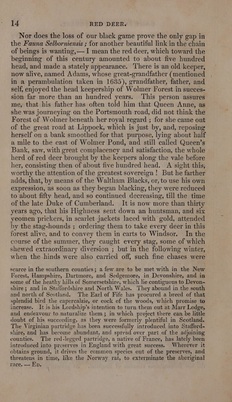 Nor does the loss of our black game prove the only gap in the Fauna Selborniensis ; for another beautiful link in the chain of beings is wanting, — I mean the red deer, which toward the beginning of this century amounted to about five hundred head, and made a stately appearance. There is an old keeper, now alive, named Adams, whose great-grandfather (mentioned in a perambulation taken in 1635), grandfather, father, and self, enjoyed the head keepership of Wolmer Forest in succes- sion far more than an hundred years. This person assures me, that his father has often told him that Queen Anne, as she was journeying on the Portsmouth read, did not think the Forest of Wolmer beneath her royal regard ; for she came out of the great road at Lippock, which is just by, and, reposing herself on a bank smoothed for that purpose, lying about half a mile to the east of Wolmer Pond, and still called Queen’s Bank, saw, with great complacency and satisfaction, the whole herd of red deer brought by the keepers along the vale before her, consisting then of about five hundred head. A sight this, worthy the attention of the greatest sovereign ! But he farther adds, that, by means of the Waltham Blacks, or, to use his own expression, as soon as they began blacking, they were reduced to about fifty head, and so continued decreasing, till the time of the late Duke of Cumberland. It is now more than thirty years ago, that his Highness sent down an huntsman, and six yeomen prickers, in scarlet jackets laced with gold, attended by the stag-hounds ; ordering them to take every deer in this forest alive, and to convey them in carts to Windsor. In the course of the summer, they caught every stag, some of which _ shewed extraordinary diversion ; but in the following winter, when the hinds were also carried off, such fine chases were scarce in the southern counties; a few are to be met with in the New Forest, Hampshire, Dartmore, and Sedgemore, in Devonshire, and in some of the heathy hills of Somersetshire, which lie contiguous to Devon- shire; and in Statiordshire and North Wales. They abound in the south and north of Scotland. The Earl of Fife has procured a breed of that splendid bird the capercalzie, or cock of the woods, which promise to increase. It is his Lordship’s intention to turn them out at Marr Ledge, and endeavour to naturalize them; in which project there can be little doubt of his succeeding, as they were formerly plentiful in Scotland. The Virginian partridge has been successfully introduced into Stafford- shire, and has become abundant, and spread over part of the adjoining counties. The red-legged partridge, a native of France, has lately been introduced into preserves in England with great success. Wherever it obtains ground, it drives the common species out of the preserves, and threatens in time, like the Norway rat, to exterminate the aboriginal race. — Ep,