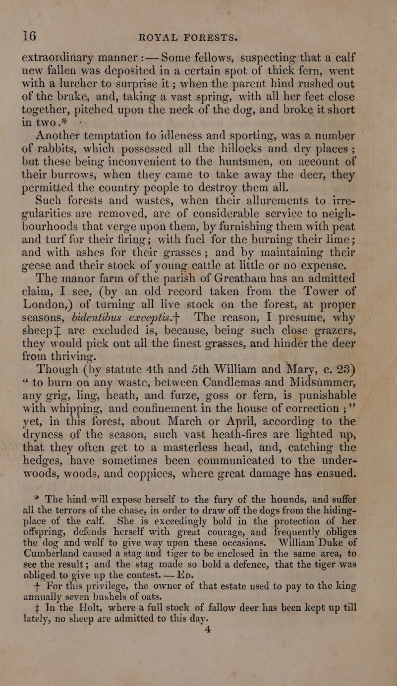 extraordinary manner :— Some fellows, suspecting that a calf new fallen was deposited in a certain spot of thick fern, went with a lurcher to surprise it ; when the parent hind rushed out of the brake, and, taking a vast spring, with all her feet close together, pitched upon the neck of the dog, and broke it short in two.* - Another temptation to idleness and sporting, was a number of rabbits, which possessed all the hillocks and dry places ; but these being inconvenient to the huntsmen, on account of their burrows, when they came to take away the deer, they permitted the country people to destroy them all. Such forests and wastes, when their allurements to irre- gularities are removed, are of considerable service to neigh- bourhoods that verge upon them, by furnishing them with peat and turf for their firing; with fuel for the burning their lime; and with ashes for their grasses; and by maintaining their geese and their stock of young cattle at little or no expense. The manor farm of the parish of Greatham has an admitted claim, I see, (by an old record taken from the Tower of London,) of turning all live stock on the forest, at proper seasons, bidentibus exceptis.- The reason, I presume, why sheep are excluded is, because, being such close grazers, they would pick out all the finest grasses, and hinder the deer from thriving. ty Though (by statute 4th and 5th William and Mary, c. 23) “to burn on any waste, between Candlemas and Midsummer, any grig, ling, heath, and furze, goss or fern, is punishable with whipping, and confinement in the house of correction ;” yet, in this forest, about March or April, according to the dryness of the season, such vast heath-fires are lighted up, that they often get to a masterless head, and, catching the hedges, have sometimes been communicated to the under- woods, woods, and coppices, where great damage has ensued. * The hind will expose herself to the fury of the hounds, and suffer all the terrors of the chase, in order to draw off the dogs from the hiding- place of the calf. She is exceedingly bold in the protection of her offspring, defends herself with great courage, and frequently obliges the dog and wolf to give way upon these occasions. William Duke of Cumberland caused a stag and tiger to be enclosed in the same area, to. see the result; and the stag made so bold a defence, that the tiger was obliged to give up the contest. — Ep. + For this privilege, the owner of that estate used to pay to the king annually seven bushels of oats. + In the Holt, where a full stock of fallow deer has been kept up till lately, no sheep are admitted to this day.