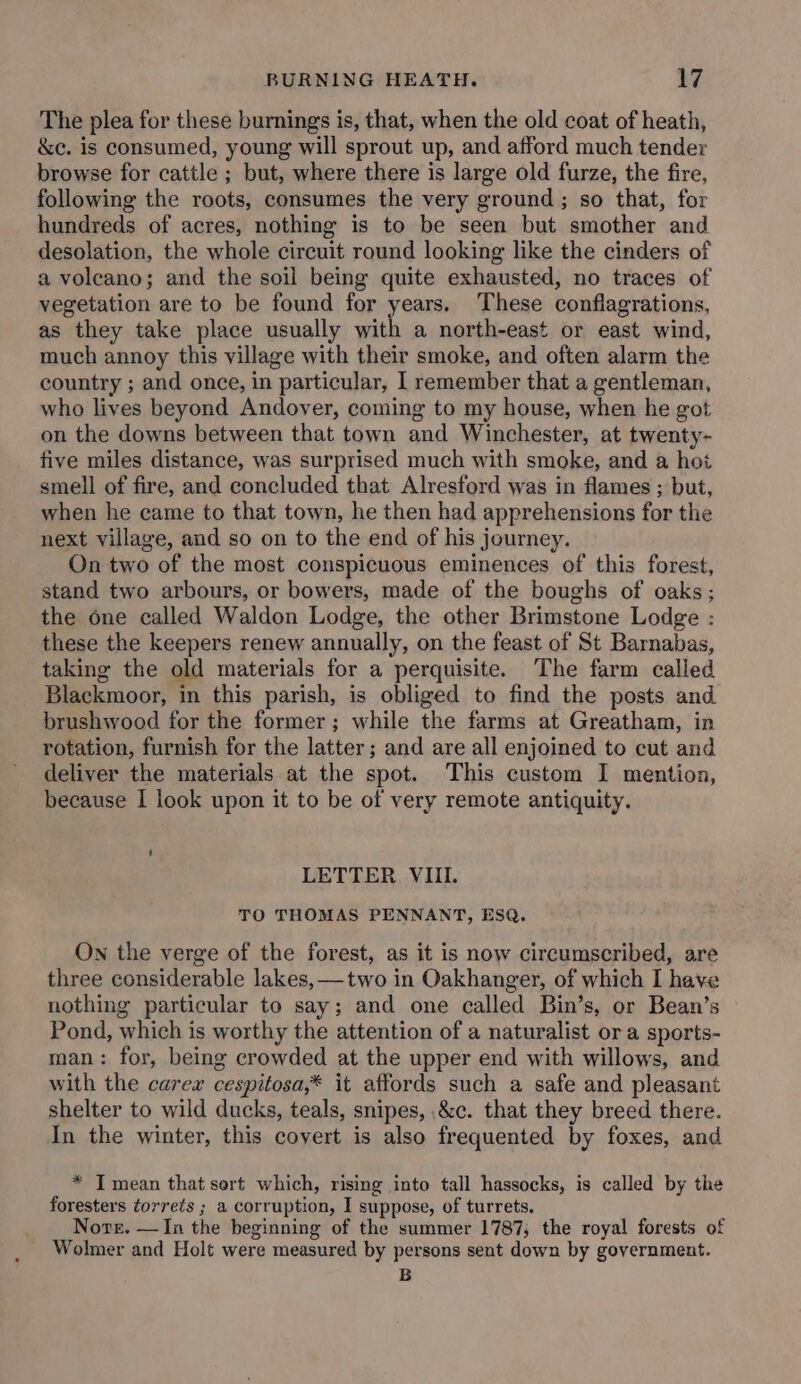 The plea for these burnings is, that, when the old coat of heath, &amp;c. is consumed, young will sprout up, and afford much tender browse for cattle ; but, where there is large old furze, the fire, following the roots, consumes the very ground; so that, for hundreds of acres, nothing is to be seen but smother and desolation, the whole circuit round looking like the cinders of a volcano; and the soil being quite exhausted, no traces of vegetation are to be found for years. These conflagrations, as they take place usually with a north-east or east wind, much annoy this village with their smoke, and often alarm the country ; and once, in particular, I remember that a gentleman, who lives beyond Andover, coming to my house, when he got on the downs between that town and Winchester, at twenty- five miles distance, was surprised much with smoke, and a hot smell of fire, and concluded that Alresford was in flames ; but, when he came to that town, he then had apprehensions for the next village, and so on to the end of his journey. On two of the most conspicuous eminences of this forest, stand two arbours, or bowers, made of the boughs of oaks; the one called Waldon Lodge, the other Brimstone Lodge : these the keepers renew annually, on the feast of St Barnabas, taking the old materials for a perquisite. The farm called Blackmoor, in this parish, is obliged to find the posts and brushwood for the former; while the farms at Greatham, in rotation, furnish for the latter; and are all enjoined to cut and deliver the materials at the spot. This custom I mention, because I look upon it to be of very remote antiquity. 1 LETTER VIII. TO THOMAS PENNANT, ESQ. On the verge of the forest, as it is now circumscribed, are three considerable lakes, —two in Oakhanger, of which I have nothing particular to say; and one called Bin’s, or Bean’s Pond, which is worthy the attention of a naturalist ora sports- man: for, being crowded at the upper end with willows, and with the carex cespitosa,* it affords such a safe and pleasant shelter to wild ducks, teals, snipes, .&amp;c. that they breed there. In the winter, this covert is also frequented by foxes, and * I mean that sort which, rising into tall hassocks, is called by the foresters torrets ; a corruption, I suppose, of turrets. Nore. —In the beginning of the summer 1787; the royal forests of Wolmer and Holt were measured by persons sent down by government. B