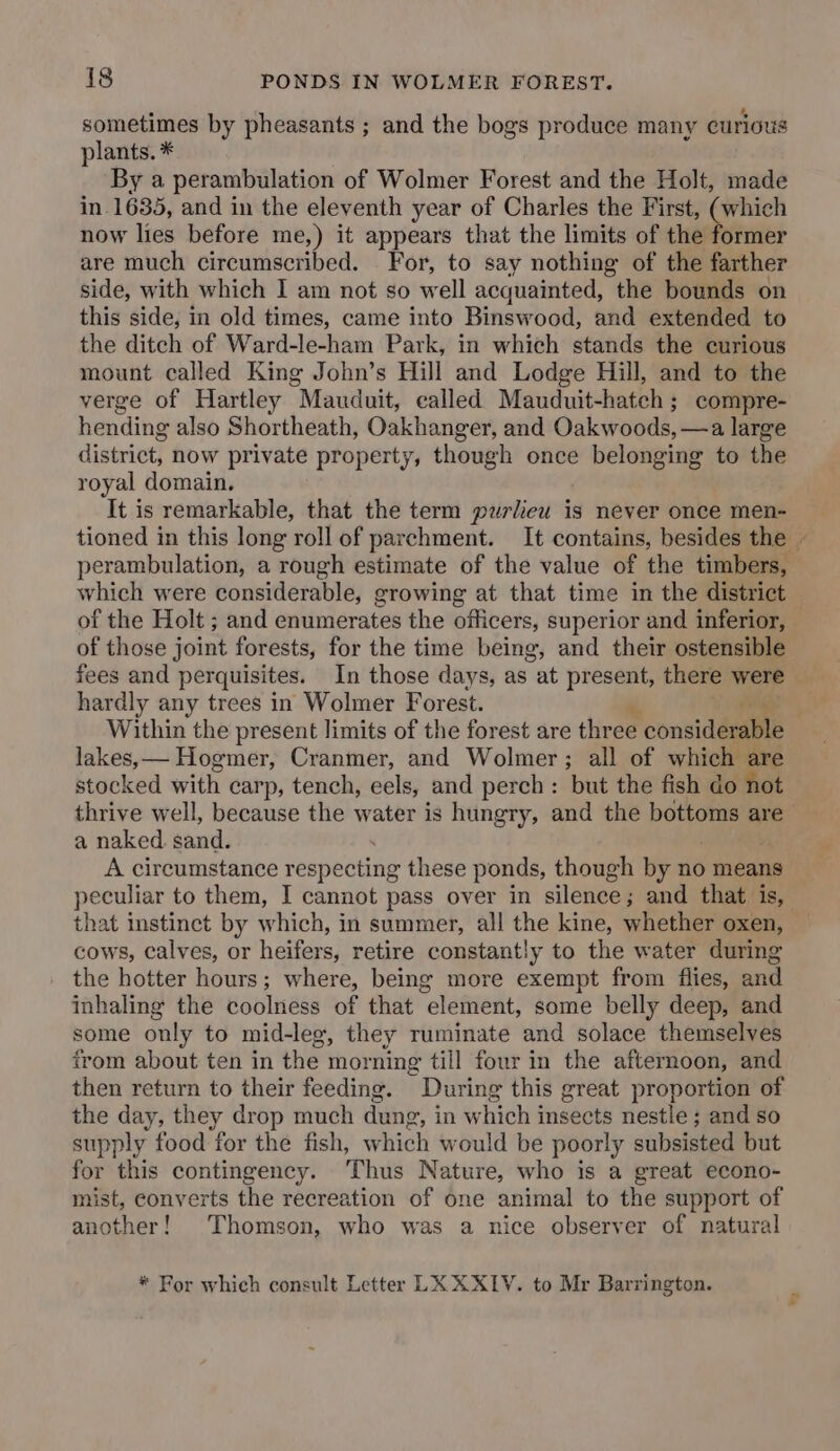 sometimes by pheasants ; and the bogs produce many curious plants. * By a perambulation of Wolmer Forest and the Holt, made in 1635, and in the eleventh year of Charles the First, (which now lies before me,) it appears that the limits of the former are much circumscribed. For, to say nothing of the farther side, with which I am not so well acquainted, the bounds on this side, in old times, came into Binswood, and extended to the ditch of Ward-le-ham Park, in which stands the curious mount called King John’s Hill and Lodge Hill, and to the verge of Hartley Mauduit, called Mauduit-hatch; compre- hending also Shortheath, Oakhanger, and Oakwoods, —a large district, now private property, though once belonging to the royal domain. It is remarkable, that the term purliew is never once men- perambulation, a rough estimate of the value of the timbers, which were considerable, growing at that time in the district of the Holt ; and enumerates the officers, superior and inferior, of those joint forests, for the time being, and their ostensible fees and perquisites. In those days, as at present, there were hardly any trees in Wolmer Forest. Within the present limits of the forest are three consid duals lakes, — Hogmer, Cranmer, and Wolmer; all of which are stocked with carp, tench, eels, and perch: but the fish do not thrive well, because the water is hungry, and the bottoms are a naked. sand. A circumstance respecting these ponds, though by no means peculiar to them, I cannot pass over in eileneae and that is, that instinct by which, in summer, all the kine, whether oxen, cows, calves, or heifers, retire constantly to the water during the hotter hours; where, being more exempt from flies, and inhaling the coolness of that element, some belly deep, and some only to mid-leg, they ruminate and solace themselves from about ten in the morning till four in the afternoon, and then return to their feeding. * Dari ing this great proportion of the day, they drop much dung, in which insects nestle ; and so supply food for the fish, which would be poorly subsisted but for this contingency. Thus Nature, who is a great econo- mist, converts the recreation of one animal to the support of another! Thomson, who was a nice observer of natural * For which consult Letter LK XX1Y. to Mr Barrington. *s
