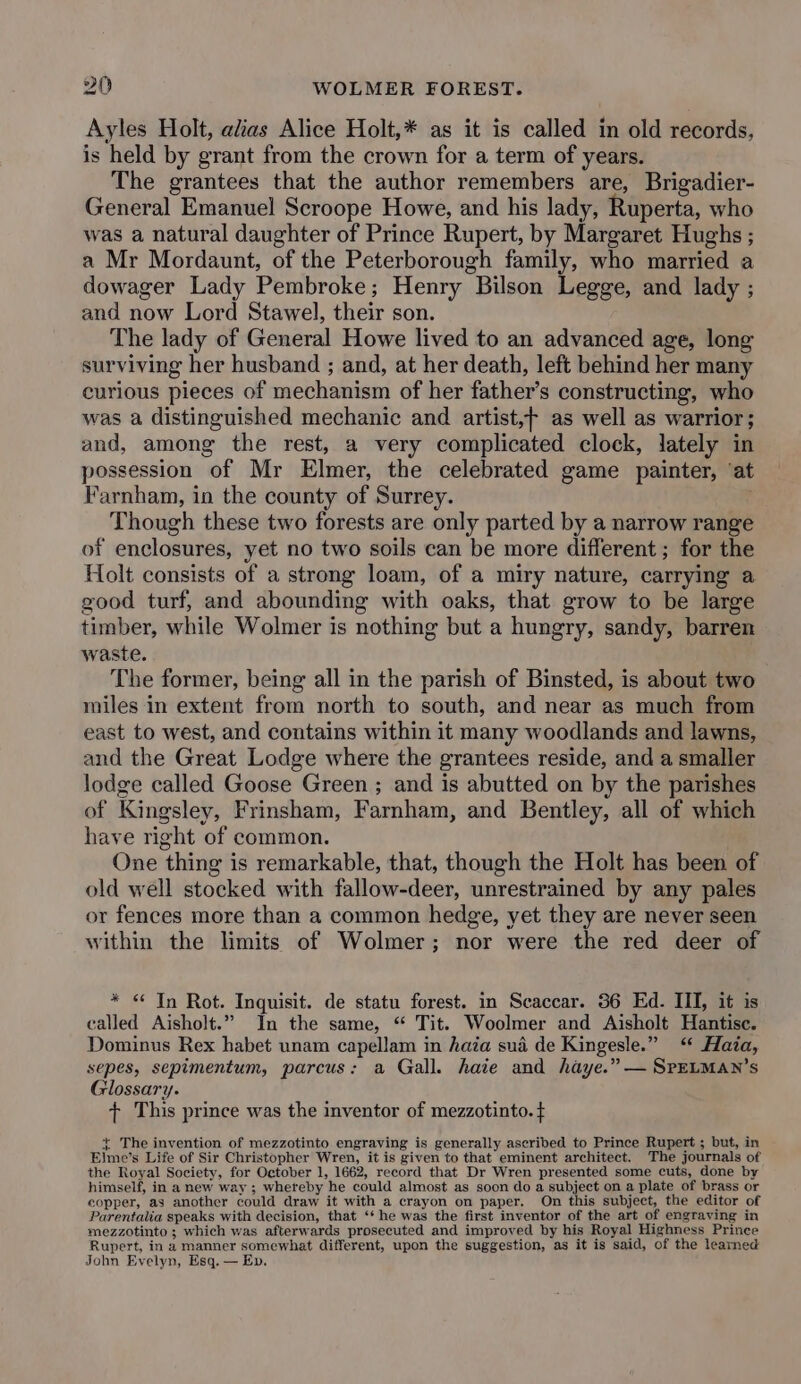 Ayles Holt, alias Alice Holt,* as it is called in old records, is held by grant from the crown for a term of years. The grantees that the author remembers are, Brigadier- General Emanuel Scroope Howe, and his lady, Ruperta, who was a natural daughter of Prince Rupert, by Margaret Hughs ; a Mr Mordaunt, of the Peterborough family, who married a dowager Lady Pembroke; Henry Bilson Legge, and lady ; and now Lord Stawel, their son. The lady of General Howe lived to an advanced age, long surviving her husband ; and, at her death, left behind her many curious pieces of mechanism of her father’s constructing, who was a distinguished mechanic and artist,+ as well as warrior; and, among the rest, a very complicated clock, lately in possession of Mr Elmer, the celebrated game painter, ‘at Farnham, in the county of Surrey. : Though these two forests are only parted by a narrow range of enclosures, yet no two soils can be more different ; for the Holt consists of a strong loam, of a miry nature, carrying a good turf, and abounding with oaks, that grow to be large timber, while Wolmer is nothing but a hungry, sandy, barren waste. The former, being all in the parish of Binsted, is about two miles in extent from north to south, and near as much from east to west, and contains within it many woodlands and lawns, and the Great Lodge where the grantees reside, and a smaller lodge called Goose Green ; and is abutted on by the parishes of Kingsley, Frinsham, Farnham, and Bentley, all of which have right of common. One thing is remarkable, that, though the Holt has been of old well stocked with fallow-deer, unrestrained by any pales or fences more than a common hedge, yet they are never seen within the limits of Wolmer; nor were the red deer of * &lt; In Rot. Inquisit. de statu forest. in Scaccar. 56 Ed. III, it is called Aisholt.” In the same, “ Tit. Woolmer and Aisholt Hantisc. Dominus Rex habet unam capellam in haia sua de Kingesle.” “ Hata, sepes, sepimentum, parcus: a Gall. haie and haye.” — SrpELMAN’s Glossary. + This prince was the inventor of mezzotinto. t + The invention of mezzotinto engraving is generally ascribed to Prince Rupert ; but, in Elme’s Life of Sir Christopher Wren, it is given to that eminent architect. The journals of the Royal Society, for October 1, 1662, record that Dr Wren presented some cuts, done by himself, in a new way ; whereby he could almost as soon do a subject on a plate of brass or copper, as another could draw it with a crayon on paper. On this subject, the editor of Parentalia speaks with decision, that ‘* he was the first inventor of the art of engraving in mezzotinto ; which was afterwards prosecuted and improved by his Royal Highness Prince Rupert, in a manner somewhat different, upon the suggestion, as it is said, of the learned John Evelyn, Esq. — Ev.