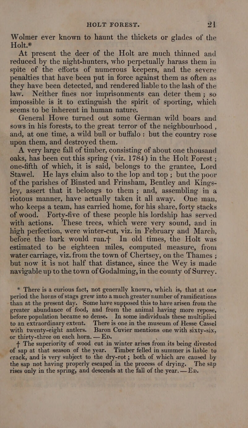 HOLT FOREST. oh Wolmer ever known to haunt the thickets or glades of the Holt.* At present the deer of the Holt are much thinned and reduced by the night-hunters, who perpetually harass them in spite of the efforts of numerous keepers, and the severe penalties that have been put in force against them as often as they have been detected, and rendered liable to the lash of the law. Neither fines nor imprisonments can deter them; so impossible is it to extinguish the spirit of sporting, which seems to be inherent in human nature. General Howe turned out some German wild boars and sows in his forests, to the great terror of the neighbourhood , and, at one time, a wild bull or buffalo: but the country rose upon them, and destroyed them. A very large fall of timber, consisting of about one thousand oaks, has been cut this spring (viz. 1784) in the Holt Forest ; one-fifth of which, it is said, belongs to the grantee, Lord Stawel. He lays claim also to the lop and top ; but the poor of the parishes of Binsted and Frinsham, Bentley and Kings- ley, assert that it belongs to them; and, assembling in a riotous manner, have actually taken it all away. One man, who keeps a team, has carried home, for his share, forty stacks of wood. Forty-five of these people his lordship has served with actions. These trees, which were very sound, and in high perfection, were winter-cut, viz. in February and March, before the bark would run.+ In old times, the Holt was estimated to be eighteen miles, computed measure, from water carriage, viz. from the town of Chertsey, on the Thames ; but now it is not half that distance, since the Wey is made navigable up to the town of Godalming, in the county of Surrey. * There is a curious fact, not generally known, which is, that at one period the horns of stags grew into a much greater number of ramifications than at the present day. Some have supposed this to have arisen from the greater abundance of food, and from the animal having more repose, before population became so dense. In some individuals these multiplied to an extraordinary extent. There is one in the museum of Hesse Cassel with twenty-eight antlers. Baron Cuvier mentions one with sixty-six, or thirty-three on each horn, — Ep. The superiority of wood cut in winter arises from its being divested of sap at that season of the year. Timber felled in summer is liable to crack, and is very subject to the dry-rot ; both of which are caused by the sap not having properly escaped in the process of drying. The sap rises only in the spring, and descends at the fall of the year. — En.