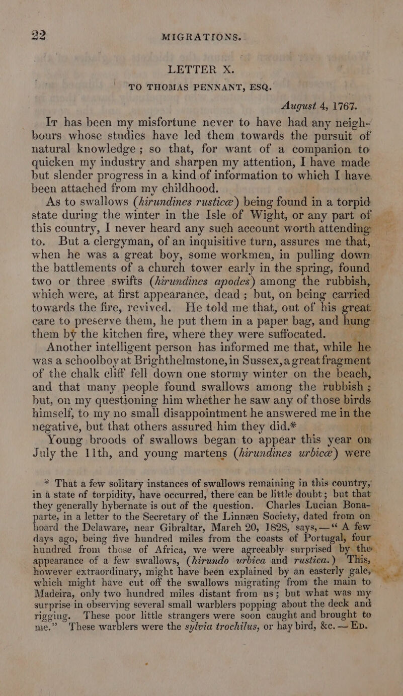 wy MIGRATIONS, Le) LETTER X. TO THOMAS PENNANT, ESQ. August 4, 1767. Ir has been my misfortune never to have had any neigh- bours whose studies have led them towards the pursuit of natural knowledge; so that, for want of a companion to quicken my industry and sharpen my attention, I have made but slender progress in a kind of information to which I have been attached from my childhood. As to swallows (hirundines rustice) bemg found in a torpid state during the winter in the Isle of Wight, or any part of this country, I never heard any such account worth attending to. But a clergyman, of an inquisitive turn, assures me that, when he was a great boy, some workmen, in pulling down the battlements of a church tower early in the spring, found two or three swifts (hirundines apodes) among the rubbish, which were, at first appearance, dead ; but, on being carried towards the fire, revived. He told me that, out of his great care to preserve them, he put them in a paper bag, and hung them by the kitchen fire, where they were suffocated. = Another intelligent person has informed me that, while he was a schoolboy at Brighthelmstone, in Sussex, a great fragment of the chalk cliff fell down one stormy winter on the beach, and that many people found swallews among the rubbish ; but, on my questioning him whether he saw any of those birds himself, to my no small disappointment he answered me in the negative, but that others assured him they did.* i Young broods of swallows began to appear this year om July the 1ith, and young martens (hirundines urbice) were * That a few solitary instances of swallows remaining in this country, in a state of torpidity, have occurred, there can be little doubt; but that they generally hybernate is out of the question. Charles Lucian Bona- — parte, in a letter to the Secretary of the Linnen Society, dated from on — board the Delaware, near Gibraltar, March 20, 1828, says, —‘ A few days ago, being five hundred miles from the coasts of Portugal, four hundred from those of Africa, we were agreeably surprised by the appearance of a few swallows, (hirundo urbica and rustica. ) This, a however extraordinary, might have been explained by an easterly euler a which might have cut off the swallows migrating from the main to ~~ Madeira, only two hundred miles distant from us; but what was my surprise in observing several small warblers popping about the deck and rigging. These poor little strangers were soon caught and brought to me.” These warblers were the sylvia trochilus, or hay bird, &amp;c. — Ep.
