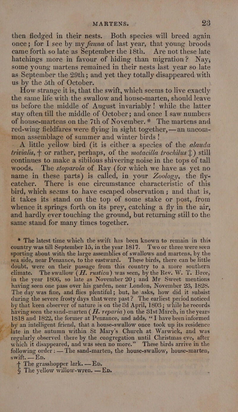 MARTENS. 88 then fiedged in their nests. Both species will breed again once; for I see by my fauna of last year, that young broods came forth so late as September the 18th. Are not these late hatchings more in favour of hiding than migration? Nay; some young martens remained in their nests last year so late as September the 29th; and yet they totally disappeared with us by the 5th of October. How strange it is, that the swift, which seems to live exactly the same life with the swallow and house-marten, should leave us before the middle of August invariably! while the latter stay often till the middle of October; and once I saw numbers of house-martens on the 7th of November.* The martens and red-wing fieldfares were flying in sight together, — an uncom- mon assemblage of summer and winter birds ! A little yellow bird (it is either a species of the alauda trivialis, + or rather, perhaps, of the motacilla trochilus {) still continues to make a sibilous shivering noise in the tops of tall woods. The stoparola of Ray (for which we have as yet no name in these parts) is called, in your Zoology, the fly- catcher. There is one circumstance characteristic of this bird, which seems to have escaped observation ; and that is, it takes its stand on the top of some stake or post, from whence it springs forth on its prey, catching a fly in the air, and hardly ever touching the ground, but returning still to the same stand for many times together. * The latest time which the swift has been known to remain in this country was till September 15, in the year 1817. Two or three were seen sporting about with the large assemblies of swallows and martens, by the sea side, near Penzance, to the eastward. These birds, there can be little doubt, were on their passage from this country to a more southern climate. ‘The swallow (H. rustica) was seen, by the Rev. W. T. Bree, in the year 1806, so late as November 20; and Mr Sweet mentions having seen one pass over his garden, near London, November 23, 1828. The day was fine, and flies plentiful; but, he asks, how did it subsist during the severe frosty days that were past? The earliest period noticed by that keen observer of nature is on the 3d April, 1803; while he records having seen the sand-marten (. reparia) on the 31st March, in the years 1818 and 1822, the former at Penzance, and adds, “1 have been informed by an intelligent friend, that a house-swallow once took up its residence Jate in the autumn within St Mary’s Church at Warwick, and was which it disappeared, and was seen no more.” These birds arrive in the following order : — The sand-marten, the house-swallow, house-marten, swift, — Ep. + The grasshopper lark. — Ep. § The yellow willow-wren. — Ep.