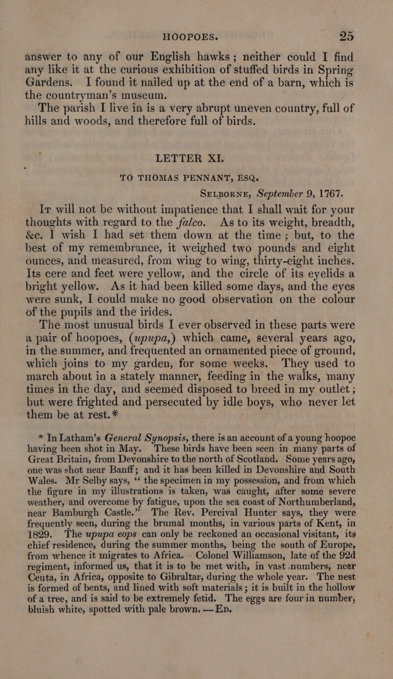 answer to any of our English hawks; neither could I find any like it at the curious exhibition of stuffed birds in Spring Gardens. I found it nailed up at the end of a barn, which is the countryman’s museum. The parish I live in is a very abrupt uneven country, full of hills and woods, and therefore full of birds. LETTER XI. TO THOMAS PENNANT, ESQ. SELBORNE, September 9, 1767. Ir will not be without impatience that I shall wait for your thoughts with regard to the falco. As to its weight, breadth, &amp;e. I wish I had set them down at the time; but, to the best of my remembrance, it weighed two pounds and eight ounces, and measured, from wing to wing, thirty-eight inches. Its cere and feet were yellow, and the circle of its eyelids a bright yellow. As it had been killed some days, and the eyes were sunk, I could make no good observation on the colour of the pupils and the irides. The most unusual birds I ever observed in these parts were a pair of hoopoes, (wpupa,) which came, several years ago, in the summer, and frequented an ornamented piece of ground, which joins to my garden, for some weeks. They used to march about in a stately manner, feeding in the walks, many times in the day, and seemed disposed to breed in my outlet ; but were frighted and persecuted by idle boys, who never let them be at rest.* * In Latham’s General Synopsis, there is an account of a young hoopoe having been shot in May. These birds have been seen in many parts of Great Britain, from Devonshire to the north of Scotland. Some years ago, one was shot near Banff; and it has been killed in Devonshire and South Wales. Mr Selby says, ‘¢ the specimen in my possession, and from which the figure in my illustrations is taken, was caught, after some severe weather, and overcome by fatigue, upon the sea coast of Northumberland, near Bamburgh Castle.” The Rev. Percival Hunter says, they were frequently seen, during the brumal months, in various parts of Kent, in 1829. The upupa eops can only be reckoned an occasional visitant, its chief residence, during the summer months, being the south of Europe, from whence it migrates to Africa. - Colonel Williamson, late of the 92d regiment, informed us, that it is to be met with, in vast numbers, near Ceuta, in Africa, opposite to Gibraltar, during the whole year. The nest is formed of bents, and lined with soft materials ; it is built in the hollow of a tree, and is said to be extremely fetid. The eggs are four in number, bluish white, spotted with pale brown. — Ep,