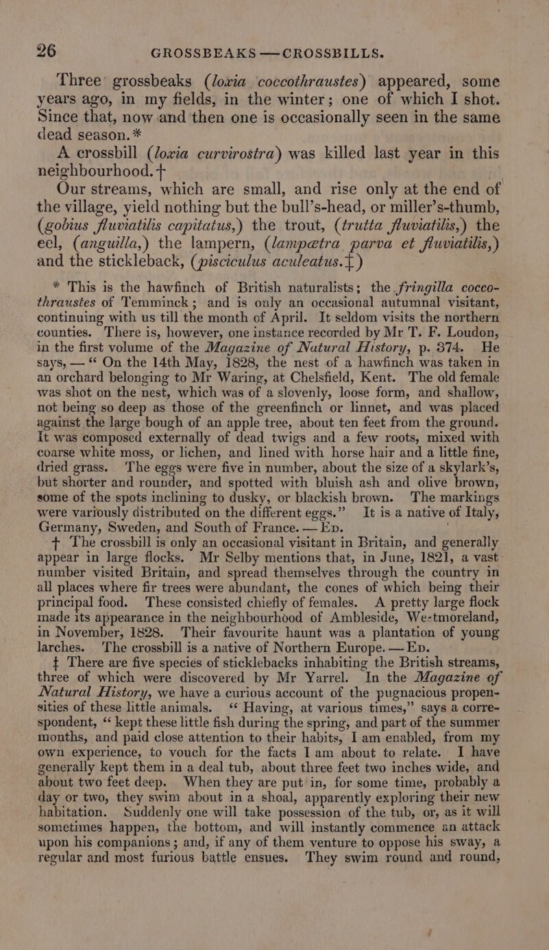 Three’ grossbeaks (lowxia coccothraustes) appeared, some years ago, in my fields, in the winter; one of which I shot. Since that, now and then one is occasionally seen in the same dead season. * A crossbill (loxia curvirostra) was killed last year in this neighbourhood. + | Our streams, which are small, and rise only at the end of the village, yield nothing but the bull’s-head, or miller’s-thumb, (gobius fluviatilis capitatus,) the trout, (trutta fluviatils,) the eel, (anguilla,) the lampern, (lampetra parva et fluviatilis,) and the stickleback, (pisciculus aculeatus.{ ) * This is the hawfinch of British naturalists; the fringilla cocco- thraustes of Temminck; and is only an occasional autumnal visitant, continuing with us till the month of April. It seldom visits the northern counties. There is, however, one instance recorded by Mr T. F. Loudon, in the first volume of the Magazine of Natural History, p. 874. He says, — On the 14th May, 1828, the nest of a hawfinch was taken in an orchard belonging to Mr Waring, at Chelsfield, Kent. The old female was shot on the nest, which was of a slovenly, loose form, and shallow, not being so deep as those of the greenfinch or linnet, and was placed against the large bough of an apple tree, about ten feet from the ground. it was composed externally of dead twigs and a few roots, mixed with coarse white moss, or lichen, and lined with horse hair and a little fine, dried grass. ‘The eggs were five in number, about the size of a skylark’s, but shorter and rounder, and spotted with bluish ash and olive brown, some of the spots inclining to dusky, or blackish brown. The markings were variously distributed on the different eggs.” It is a native of Italy, Germany, Sweden, and South of France. — Ep. ; + The crossbill is only an occasional visitant in Britain, and generally appear in large flocks. Mr Selby mentions that, in June, 1821, a vast: number visited Britain, and spread themselves through the country in all places where fir trees were abundant, the cones of which being their principal food. These consisted chiefly of females. A pretty large flock made its appearance in the neighbourhood of Ambleside, We-tmoreland, in November, 1828. Their favourite haunt was a plantation of young larches. ‘The crossbill is a native of Northern Europe. — Ep. { There are five species of sticklebacks inhabiting the British streams, three of which were discovered by Mr Yarrel. In the Magazine of Natural History, we have a curious account of the pugnacious propen- sities of these little animals. ‘‘ Having, at various times,” says a corre- spondent, ‘ kept these little fish during the spring, and part of the summer months, and paid close attention to their habits, Iam enabled, from my own experience, to vouch for the facts Iam about to relate. I have generally kept them in a deal tub, about three feet two inches wide, and about two feet deep. When they are put in, for some time, probably a day or two, they swim about in a shoal, apparently exploring their new habitation. Suddenly one will take possession of the tub, or, as it will sometimes happen, the bottom, and will instantly commence an attack upon his companions ; and, if any of them venture to oppose his sway, a regular and most furious battle ensues. They swim round and round,