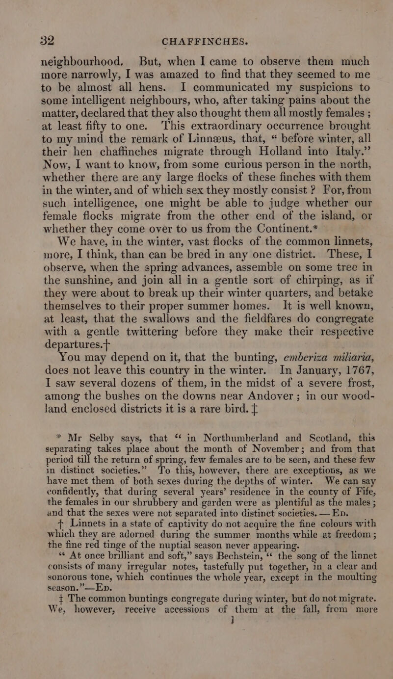 neighbourhood. But, when I came to observe them much more narrowly, I was amazed to find that they seemed to me to be almost all hens. I communicated my suspicions to some intelligent neighbours, who, after taking pains about the matter, declared that they also thought them all mostly females ; at least fifty to one. This extraordinary occurrence brought to my mind the remark of Linneus, that, “ before winter, all their hen chaflinches migrate through Holland into Italy.” Now, I want to know, from some curious person in the north, whether there are any large flocks of these finches with them in the winter, and of which sex they mostly consist ? For, from such intelligence, one might be able to judge whether our female flocks migrate from the other end of the island, or whether they come over to us from the Continent.* We have, in the winter, vast flocks of the common linnets, more, I think, than can be bred in any one district. These, I observe, when the spring advances, assemble on some tree in the sunshine, and join all in a gentle sort of chirping, as if they were about to break up their winter quarters, and betake themselves to their proper summer homes. It is well known, at least, that the swallows and the fieldfares do congregate with a gentle twittering before they make their respective departures.t You may depend on it, that the bunting, emberiza miliaria, does not leave this country in the winter. In January, 1767, I saw several dozens of them, in the midst of a severe frost, among the bushes on the downs near Andover ; in our wood- land enclosed districts it is a rare bird. t * Mr Selby says, that ‘* in Northumberland and Scotland, this separating takes place about the month of November; and from that period till the return of spring, few females are to be seen, and these few in distinct societies.” To this, however, there are exceptions, aS we have met them of both sexes during the depths of winter. We can say confidently, that during several years’ residence in the county of Fife, the females in our shrubbery and garden were as plentiful as the males ; and that the sexes were not separated into distinct societies. — Ep. + Linnets in a state of captivity do not acquire the fine colours with which they are adorned during the summer months while at freedom ; the fine red tinge of the nuptial season never appearing. ** At once brilliant and soft,” says Bechstein, “ the song of the linnet consists of many irregular notes, tastefully put together, in a clear and sonorous tone, which continues the whole year, except in the moulting season.” —Ep. ¢ The common buntings congregate during winter, but do not migrate. We, however, receive accessions of them at the fall, from more j