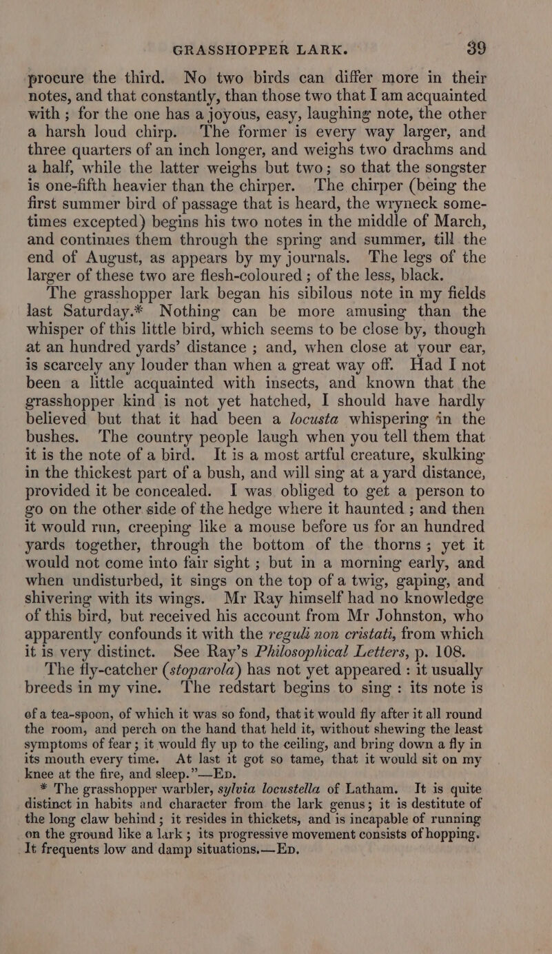 procure the third. No two birds can differ more in their notes, and that constantly, than those two that I am acquainted with ; for the one has a joyous, easy, laughing note, the other a harsh loud chirp. The former is every way larger, and three quarters of an inch longer, and weighs two drachms and a half, while the latter weighs but two; so that the songster is one-fifth heavier than the chirper. The chirper (being the first summer bird of passage that is heard, the wryneck some- times excepted) begins his two notes in the middle of March, and continues them through the spring and summer, till the end of August, as appears by my journals. The legs of the larger of these two are flesh-coloured ; of the less, black. The grasshopper lark began his sibilous note in my fields last Saturday.* Nothing can be more amusing than the whisper of this little bird, which seems to be close by, though at an hundred yards’ distance ; and, when close at your ear, is scarcely any louder than when a great way off. Had I not been a little acquainted with insects, and known that the grasshopper kind is not yet hatched, I should have hardly believed but that it had been a Jocusta whispering in the bushes. ‘The country people laugh when you tell them that it is the note of a bird. It is a most artful creature, skulking in the thickest part of a bush, and will sing at a yard distance, provided it be concealed. I was obliged to get a person to go on the other side of the hedge where it haunted ; and then it would run, creeping like a mouse before us for an hundred yards together, through the bottom of the thorns; yet it would not come into fair sight ; but in a morning early, and when undisturbed, it sings on the top of a twig, gaping, and shivering with its wings. Mr Ray himself had no knowledge of this bird, but received his account from Mr Johnston, who apparently confounds it with the regudi non cristati, from which it is very distinct. See Ray’s Philosophical Letters, p. 108. The fly-catcher (stoparola) has not yet appeared : it usually breeds in my vine. ‘The redstart begins to sing: its note is ef a tea-spoon, of which it was so fond, that it would fly after it all round the room, and perch on the hand that held it, without shewing the least symptoms of fear; it would fly up to the ceiling, and bring down a fly in its mouth every time. At last it got so tame, that it would sit on my knee at the fire, and sleep.” Ep. * The grasshopper warbler, sylvia locustella of Latham. It is quite distinct in habits and character from the lark genus; it is destitute of the long claw behind ; it resides in thickets, and is incapable of running on the ground like a lark ; its progressive movement consists of hopping. It frequents low and damp situations.— Ep,