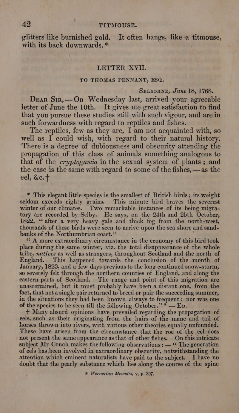 glitters like burnished gold. It often hangs, like a titmouse, with its back downwards. * LETTER XVII. TO THOMAS PENNANT, ESQ. SELBORNE, June 18, 1768. Dear Srr,—On Wednesday last, arrived your agreeable letter of June the 10th. It gives me great satisfaction to find that you pursue these studies still with such vigour, and are in such forwardness with regard to reptiles and fishes. The reptiles, few as they are, I am not acquainted with, so well as I could wish, with regard to their natural history. There is a degree of dubiousness and obscurity attending the propagation of this class of animals something analogous to that of the cryptogamia in the sexual system of plants ; and the case is the same with regard to some of the fishes, —as the eel, &amp;c. + * This elegant little species is the smallest of British birds ; its weight seldom exceeds eighty grains. This minute bird braves the severest winter of our climates. Two remarkable instances of its being migra- tory are recorded by Selby. He says, on the 24th and 25th October, 1822, ‘after a very heavy gale and thick fog from the north-west, thousands of these birds were seen to arrive upon the sea shore and sand- banks of the Northumbrian coast.”’ ‘* A more extraordinary circumstance in the economy of this bird took place during the same winter, viz. the total disappearance of the whole tribe, natives as well as strangers, throughout Scotland and the north of England. This happened towards the conclusion of the month of January, 1823, and a few days previous to the long continued snow-storm, so severely felt through the northern counties of England, and along the eastern parts of Scotland. The range and point of this migration are unascertained, but it must probably have been a distant one, from the fact, that not a single pair returned to breed or pair the succeeding summer, in the situations they had been known always to frequent : nor was one of the species to be seen till the following October.” * — Eb. + Many absurd opinions have prevailed regarding the propagation of eels, such as their originating from the hairs of the mane and tail of horses thrown into rivers, with various other theories equally unfounded. These have arisen from the circumstance that the roe of the eel does not present the same appearance as that of other fishes. On this intricate subject Mr Couch makes the following observations: — “¢ The generation of eels has been involved in extraordinary obscurity, notwithstanding the attention which eminent naturalists have paid to the subject. I have no doubt that the pearly substance which lies along the course of the spine * Wernerian Memoirs, v. p. 897.