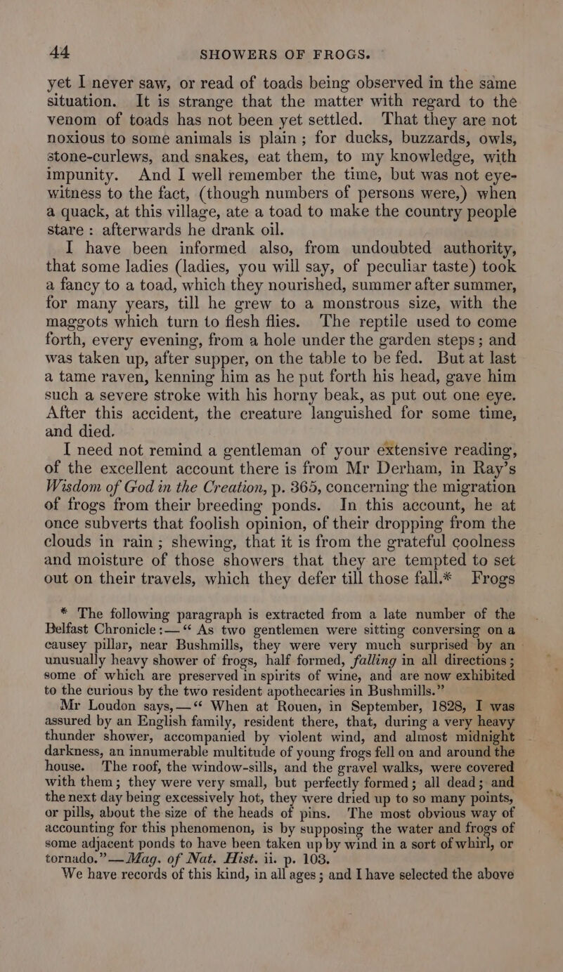 yet I never saw, or read of toads being observed in the same situation. It is strange that the matter with regard to the venom of toads has not been yet settled. That they are not noxious to some animals is plain; for ducks, buzzards, owls, stone-curlews, and snakes, eat them, to my knowledge, with impunity. And I well remember the time, but was not eye- witness to the fact, (though numbers of persons were,) when a quack, at this village, ate a toad to make the country people stare : afterwards he drank oil. I have been informed also, from undoubted authority, that some ladies (ladies, you will say, of peculiar taste) took a fancy to a toad, which they nourished, summer after summer, for many years, till he grew to a monstrous size, with the maggots which turn to flesh flies. The reptile used to come forth, every evening, from a hole under the garden steps; and was taken up, after supper, on the table to be fed. But at last a tame raven, kenning him as he put forth his head, gave him such a severe stroke with his horny beak, as put out one eye. After this accident, the creature languished for some time, and died. I need not remind a gentleman of your extensive reading, of the excellent account there is from Mr Derham, in Ray’s Wisdom of God in the Creation, p. 365, concerning the migration of frogs from their breeding ponds. In this account, he at once subverts that foolish opinion, of their dropping from the clouds in rain; shewing, that it is from the grateful coolness and moisture of those showers that they are tempted to set out on their travels, which they defer till those fall* Frogs * The following paragraph is extracted from a late number of the Belfast Chronicle :— “ As two gentlemen were sitting conversing on a causey pillar, near Bushmills, they were very much surprised by an unusually heavy shower of frogs, half formed, falling in all directions ; some of which are preserved in spirits of wine, and are now exhibited to the curious by the two resident apothecaries in Bushmills.” Mr Loudon says,—‘* When at Rouen, in September, 1828, I was assured by an English family, resident there, that, during a very heavy thunder shower, accompanied by violent wind, and almost midnight darkness, an innumerable multitude of young frogs fell on and around the house. The roof, the window-sills, and the gravel walks, were covered with them; they were very small, but perfectly formed; all dead; and the next day being excessively hot, they were dried up to so many points, or pills, about the size of the heads of pins. The most obvious way of accounting for this phenomenon, is by supposing the water and frogs of some adjacent ponds to have been taken up by wind in a sort of whirl, or tornado.” —Mag. of Nat. Hist. ii. p. 1038. We have records of this kind, in all ages; and I have selected the above