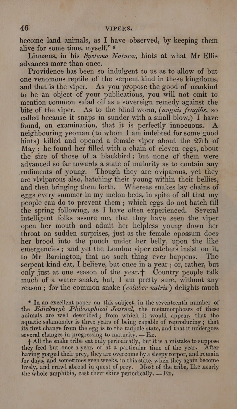 become land animals, as I have observed, by keeping them alive for some time, myself.” * Linnzeus, in his Systema Nature, hints at what Mr Ellis advances more than once. Providence has been so indulgent to us as to allow of but one venomous reptile of the serpent kind in these kingdoms, and that is the viper. As you propose the good of mankind to be an object of your publications, you will not omit to mention common salad oil as a sovereign remedy against the bite of the viper. As to the blind worm, (anguis fragilis, so called because it snaps in sunder with a small blow,) I have found, on examination, that it is perfectly innocuous. A neighbouring yeoman (to whom I am indebted for some good hints) killed and opened a female viper about the 27th of May : he found her filled with a chain of eleven eggs, about the size of those of a blackbird; but none of them were advanced so far towards a state of maturity as to contain any rudiments of young. Though they are oviparous, yet the are viviparous also, hatching their young within their bellies, and then bringing them forth. Whereas snakes lay chains of ege’s every summer in my melon beds, in spite of all that my people can do to prevent them ; which eggs do not hatch till the spring following, as I have often experienced. Several intelligent folks assure me, that they have seen the viper open her mouth and admit her helpless young down her throat on sudden surprises, just as the female opossum does her brood into the pouch under her belly, upon the like emergencies ; and yet the London viper catchers insist on it, to Mr Barrington, that no such thing ever happens. The serpent kind eat, I believe, but once in a year ; or, rather, but only just at one season of the year.t Country people talk much of a water snake, but, I am pretty sure, without any reason ; for the common snake (coluber natrix) delights much * In an excellent paper on this subject, in the seventeenth number of the Edinburgh Philosophical Journal, the metamorphoses of these animals are well described; from which it would appear, that the aquatic salamander is three years of being capable of reproducing ; that its first change from the egg is to the tadpole state, and that it undergoes several changes in progressing to maturity. — Er. + All the snake tribe eat only periodically, but it is a mistake to suppose they feed but once a year, or at a particular time of the year. After having gorged their prey, they are overcome by a sleepy torpor, and remain for days, and sometimes even weeks, in this state, when they again become lively, and crawl abroad in quest of prey. Most of the tribe, like nearly the whole amphibia, cast their skins periodically. — Ep.
