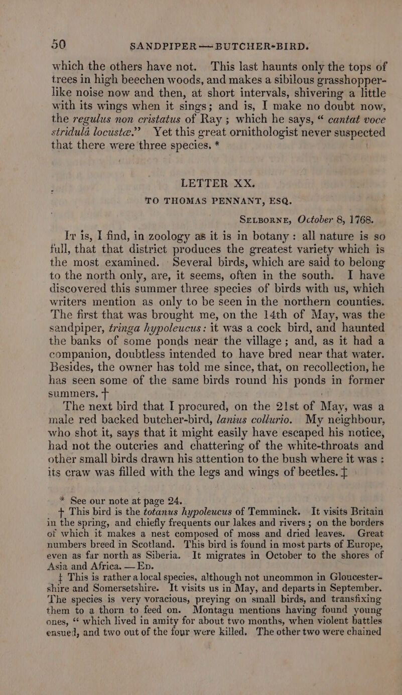 which the others have not. This last haunts only the tops of trees in high beechen woods, and makes a sibilous grasshopper- like noise now and then, at short intervals, shivering a little with its wings when it sings; and is, I make no doubt now, the regulus non cristatus of Ray ; which he says, “ cantat voce stridula locuste.” Yet this great ornithologist never suspected that there were three species. * LETTER XX. TO THOMAS PENNANT, ESQ. SELBoRNE, October 8, 1768. Iv is, I find, in zoology as it is in botany: all nature is so full, that that district produces the greatest variety which is the most examined. Several birds, which are said to belong to the north only, are, it seems, often in the south. I have discovered this summer three species of birds with us, which writers mention as only to be seen in the northern counties. The first that was brought me, on the 14th of May, was the sandpiper, tringa hypoleucus: it was a cock bird, and haunted the banks of some ponds near the village; and, as it had a companion, doubtless intended to haye bred near that water. Besides, the owner has told me since, that, on recollection, he has seen some of the same birds round his ponds in former summers, &gt; The next bird that I procured, on the 21st of May, was a male red backed butcher-bird, danius collurio. My neighbour, who shot it, says that it might easily have escaped his notice, had not the outeries and chattering of the white-throats and other small birds drawn his attention to the bush where it was : its craw was filled with the legs and wings of beetles. T * See our note at page 24. + This bird is the totanus hypoleucus of Temminck. It visits Britain in the spring, and chiefly frequents our lakes and rivers ; on the borders of which it makes a nest composed of moss and dried leaves. Great numbers breed in Scotland. This bird is found in most parts of Europe, even as far north as Siberia. It migrates in October to the shores of Asia and Africa. — Ep. t This is rather a local species, although not uncommon in Gloucester- shire and Somersetshire. It visits us in May, and departs in September. The species is very voracious, preying on small birds, and transfixing them to a thorn to feed on. Montagu mentions having found young ones, * which lived in amity for about two months, when violent battles ensued, and two out of the four were killed. The other two were chained