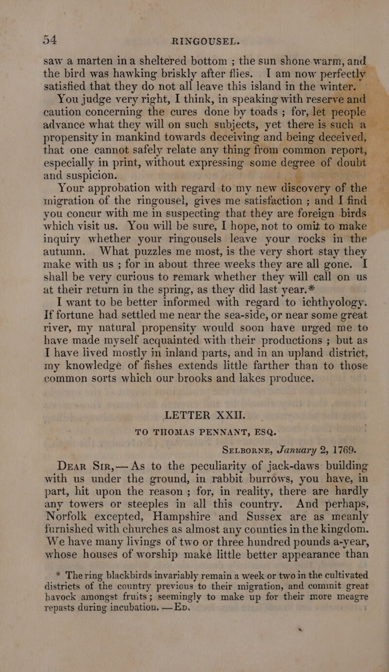 saw a marten ina sheltered bottom ; the sun shone warm, and satisfied that they do not all leave this island in the winter. — You judge very right, I think, in speaking with reser and caution concerning dis cures dante by toads ; for, let. advance what they will on such subjects, yet there is erica propensity in mankind towards deceiving and being deceived, ar especially in print, without expressing some degree of doubt and suspicion. Your approbation with regard to my new discovery of the migration of the ringousel, gives me satisfaction ; and I find which visit us. You will be sure, I hope, not to omit to make inquiry whether your ringousels leave your rocks in the autumn. What puzzles me most, is the very short stay they make with us ; for in about three weeks they are all gone. I shall be very curious to remark whether they will call on us at their return in the spring, as they did last year.* I want to be better informed with regard to ichthyology. If fortune had settled me near the sea-side, or near some great river, my natural propensity would soon have urged me to have made myself acquainted with their productions ; but as T have lived mostly im inland parts, and in an upland district, my knowledge of fishes extends little farther than to those common sorts which our brooks and lakes produce. LETTER XXII. TO THOMAS PENNANT, ESQ. SELBORNE, January 2, 1769. Dear Sir,— As to the peculiarity of jack-daws building with us under the ground, in rabbit burrows, you have, in part, hit upon the reason ; for, in reality, there are hardly any towers or steeples in all this country. And perhaps, Norfolk excepted, Hampshire and Sussex are as meanly furnished with churches as almost any counties in the kingdom. We have many livings of two or three hundred pounds a-year, whose houses of worship make little better appearance than * The ring blackbirds invariably remain a week or two in the cultivated districts of the country previous to their migration, and commit great hayock amongst fruits; seemingly to make up for their more meagre repasts during incubation. — Ep.