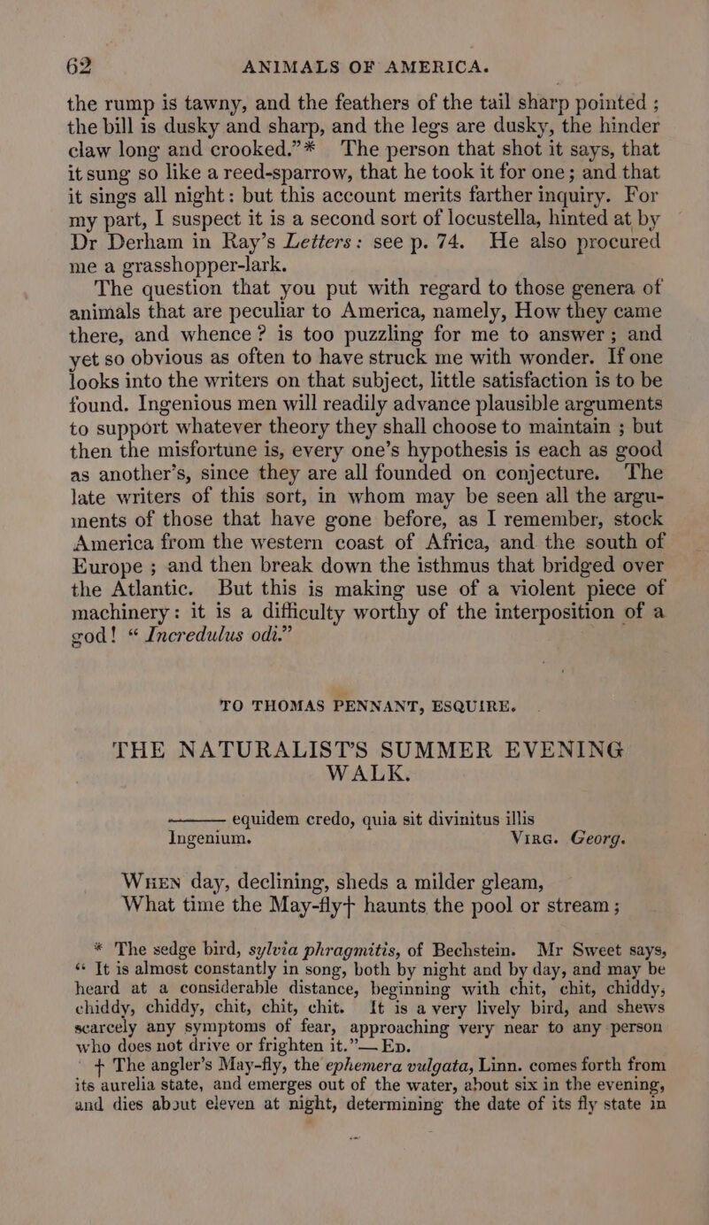 the rump is tawny, and the feathers of the tail sharp pointed ; the bill is dusky and sharp, and the legs are dusky, the hinder claw long and crooked.”* The person that shot it says, that it sung so like a reed-sparrow, that he took it for one; and that it sings all night: but this account merits farther inquiry. For my part, I suspect it is a second sort of locustella, hinted at by Dr Derham in Ray’s Letters: see p. 74. He also procured me a grasshopper-lark. The question that you put with regard to those genera of animals that are peculiar to America, namely, How they came there, and whence? is too puzzling for me to answer; and et so obvious as often to have struck me with wonder. If one looks into the writers on that subject, little satisfaction is to be found. Ingenious men will readily advance plausible arguments to support whatever theory they shall choose to maintain ; but then the misfortune is, every one’s hypothesis is each as good as another’s, since they are all founded on conjecture. The late writers of this sort, in whom may be seen all the argu- ments of those that have gone before, as I remember, stock America from the western coast of Africa, and the south of Europe ; and then break down the isthmus that bridged over the Atlantic. But this is making use of a violent piece of machinery: it is a difficulty worthy of the interposition of a god! “ Incredulus odt.” TO THOMAS PENNANT, ESQUIRE. THE NATURALISTS SUMMER EVENING WALK. — equidem credo, quia sit divinitus illis Ingenium. Vine. Georg. Wuen day, declining, sheds a milder gleam, What time the May-fly} haunts the pool or stream ; * The sedge bird, sylvia phragmitis, of Bechstein. Mr Sweet says, «* It is almost constantly in song, both by night and by day, and may be heard at a considerable distance, beginning with chit, chit, chiddy, chiddy, chiddy, chit, chit, chit. It is a very lively bird, and shews scarcely any symptoms of fear, approaching very near to any person who does not drive or frighten it.” Ep. + The angler’s May-fly, the ephemera vulgata, Linn. comes forth from its aurelia state, and emerges out of the water, about six in the evening, and dies about eleven at night, determining the date of its fly state in