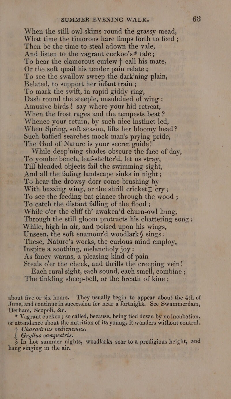 When the still owl skims round the grassy mead, What time the timorous hare limps forth to feed ; Then be the time to steal adown the vale, And listen to the vagrant cuckoo’s* tale ; To hear the clamorous curlew + call his mate, Or the soft quail his tender pain relate ; To see the swallow sweep the dark’ning plain, Belated, to support her infant train ; To mark the swift, in rapid giddy ring, Dash round the steeple, unsubdued of wing : Amusive birds! say where your hid retreat, When the frost rages and the tempests beat ? Whence your return, by such nice instinct led, When Spring, soft season, lifts her bloomy head? Such bafiled searches mock man’s prying pride, The God of Nature is your secret guide! While deep’ning shades obscure the face of day, To yonder bench, leaf-shelter’d, let us stray, Till blended objects fail the swimming sight, And all the fading landscape sinks in night ; To hear the drowsy dorr come brushing by With buzzing wing, or the shrill crickett cry ; To see the feeding bat glance through the wood ; To catch the distant falling of the flood ; While o’er the cliff th’ awaken’d churn-owl hung, Through the still gloom protracts his chattering song ; While, high in air, and poised upon his wings, Unseen, the soft enamour’d woodlark § sings : These, Nature’s works, the curious mind employ, Inspire a soothing, melancholy joy: As fancy warms, a pleasing kind of pain Steals o’er the cheek, and thrills the creeping vein! Each rural sight, each sound, each smell, combine ; The tinkling sheep-bell, or the breath of kine ; about five or six hours. They usually begin to appear about the 4th of June, and continue in succession for near a fortnight. See Swammerdam, Derham, Scopoli, &amp;c. * Vagrant cuckoo; so called, because, being tied down by no incubation, or attendance about the nutrition of its young, it wanders without control. + Charadrius oedicnemus. t+ Gryllus campestris. § In hot summer nights, woodlarks soar to a prodigious height, and hang singing in the air.