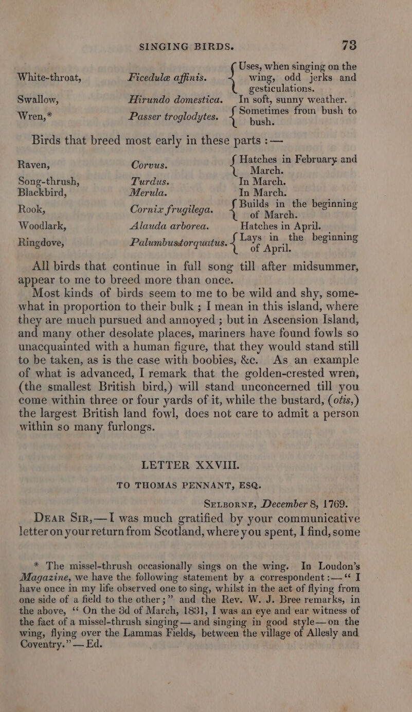 Uses, when singing on the White-throat, Ficedule affinis. wing, odd jerks and gesticulations. Swallow, Hirundo domestica. In soft, sunny weather. Sometimes from bush to x Wren, Passer troglodytes. bch Birds that breed most early in these parts :— Raven, Cris Hatches in February and March. Song-thrush, Turdus. In March. Blackbird, Merula. Tn March. A Rook, Corniz frugilega. pees og a id grnind Woodlark, Alauda arborea. Hatches in April, Ringdove, Palumbusdtorquatus. Layas Wy thi hemue ns re of April. All birds that continue in full song till after midsummer, appear to me to breed more than once. Most kinds of birds seem to me to be wild and shy, some- what in proportion to their bulk ; [ mean in this island, where they are much pursued and annoyed ; but in Ascension Island, and many other desolate places, mariners have found fowls so unacquainted with a human figure, that they would stand still to be taken, as is the case with boobies, &amp;c. As an example of what is advanced, I remark that the golden-crested wren, (the smallest British bird,) will stand unconcerned till you come within three or four yards of it, while the bustard, (otis,) the largest British land fowl, does not care to admit a person within so many furlongs. LETTER XXVIII. TO THOMAS PENNANT, ESQ. SeLsorne, December 8, 1769. Dear Sir,—I was much gratified by your communicative letter on yourreturn from Scotland, where you spent, I find, some * The missel-thrush occasionally sings on the wing. In Loudon’s Magazine, we have the following statement by a correspondent :— “ I have once in my life observed one to sing, whilst in the act of flying from one side of a field to the other;” and the Rev. W. J. Bree remarks, in the above, ‘‘ On the 3d of March, 1831, I was an eye and ear witness of the fact of a missel-thrush singing — and singing in good style—on the wing, flying over the Lammas Fields, between the village of Allesly and Coventry.” — Ed.