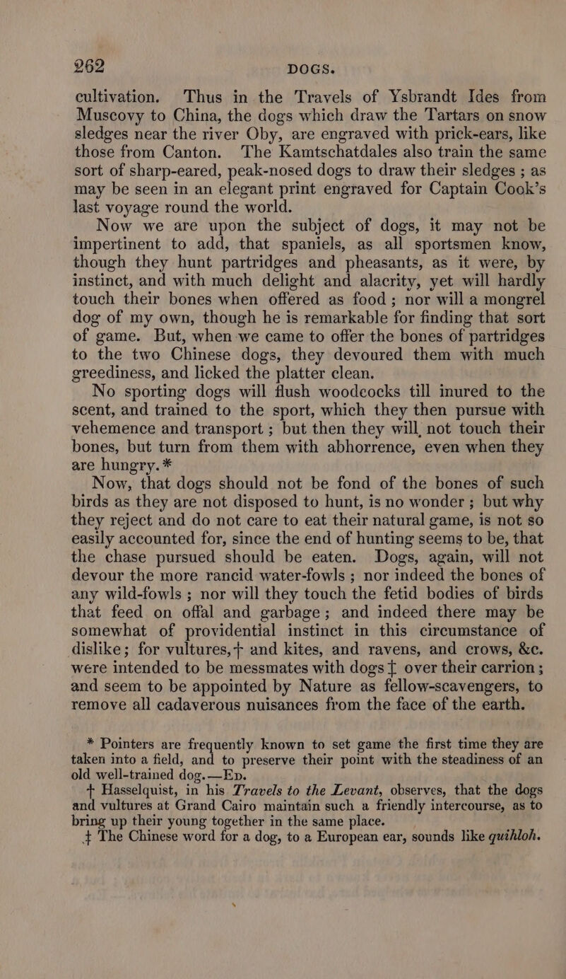 cultivation, Thus in the Travels of Ysbrandt Ides from Muscovy to China, the dogs which draw the Tartars on snow sledges near the river Oby, are engraved with prick-ears, like those from Canton. The Kamtschatdales also train the same sort of sharp-eared, peak-nosed dogs to draw their sledges ; as may be seen in an elegant print engraved for Captain Cook’s last voyage round the world. Now we are upon the subject of dogs, it may not be impertinent to add, that spaniels, as all sportsmen know, though they hunt partridges and pheasants, as it were, by instinct, and with much delight and alacrity, yet will hardly touch their bones when offered as food ; nor will a mongrel dog of my own, though he is remarkable for finding that sort of game. But, when we came to offer the bones of partridges to the two Chinese dogs, they devoured them with much greediness, and licked the platter clean. No sporting dogs will flush woodcocks till inured to the scent, and trained to the sport, which they then pursue with vehemence and transport ; but then they will, not touch their bones, but turn from them with abhorrence, even when they are hungry. * Now, that dogs should not be fond of the bones of such birds as they are not disposed to hunt, is no wonder ; but why they reject and do not care to eat their natural game, is not so easily accounted for, since the end of hunting seems to be, that the chase pursued should be eaten. Dogs, again, will not devour the more rancid water-fowls ; nor indeed the bones of any wild-fowls ; nor will they touch the fetid bodies of birds that feed on offal and garbage; and indeed there may be somewhat of providential instinct in this circumstance of dislike; for vultures,; and kites, and ravens, and crows, &amp;c. were intended to be messmates with dogs { over their carrion ; and seem to be appointed by Nature as fellow-scavengers, to remove all cadaverous nuisances from the face of the earth. * Pointers are frequently known to set game the first time they are taken into a field, and to preserve their point with the steadiness of an old well-trained dog.—Ep. + Hasselquist, in his Travels to the Levant, observes, that the dogs and vultures at Grand Cairo maintain such a friendly intercourse, as to bring up their young together in the same place. 4 The Chinese word for a dog, to a European ear, sounds like guihloh.
