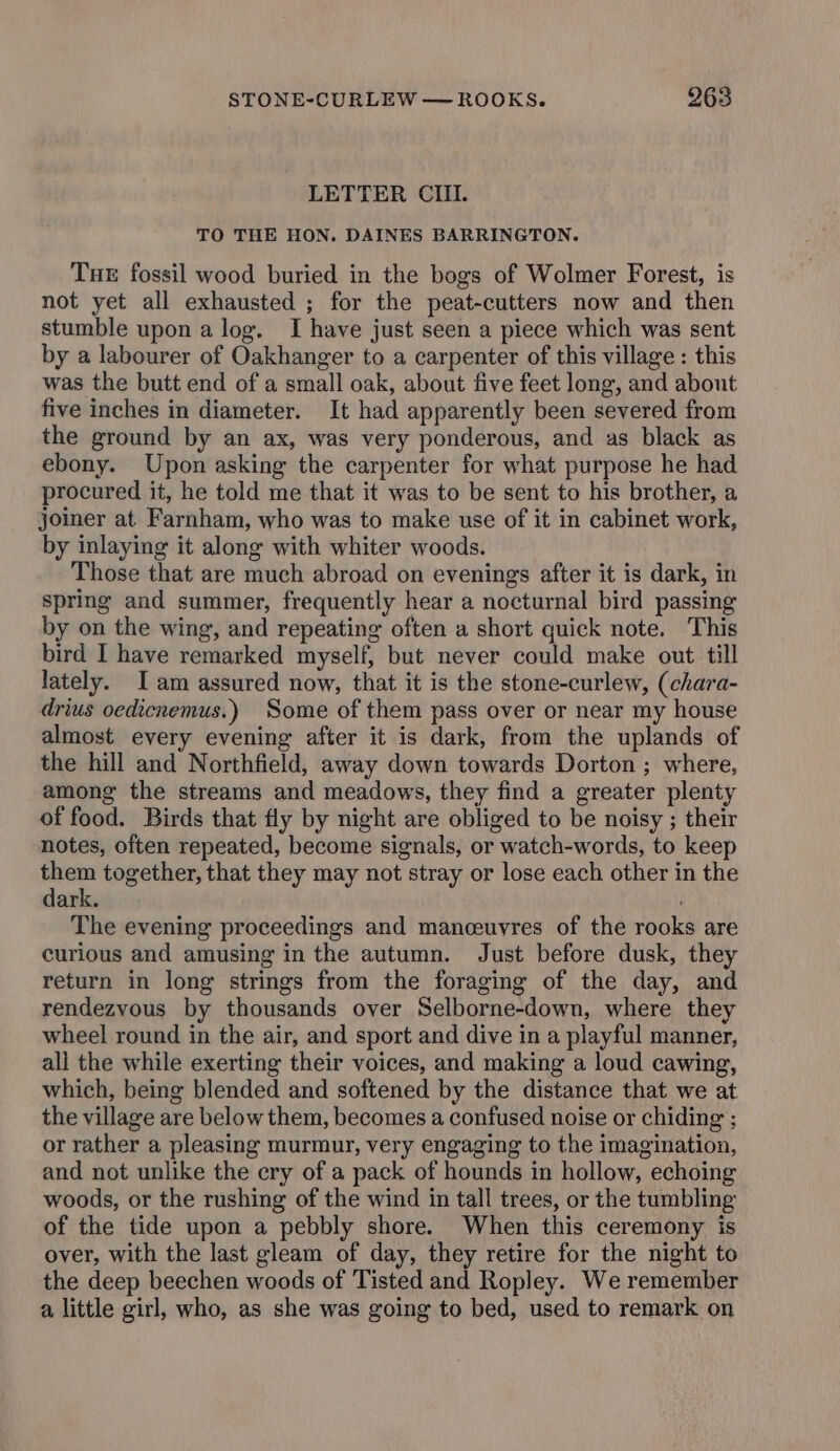 LETTER CIII. TO THE HON. DAINES BARRINGTON. Tue fossil wood buried in the bogs of Wolmer Forest, is not yet all exhausted ; for the peat-cutters now and then stumble upon a log. I have just seen a piece which was sent by a labourer of Oakhanger to a carpenter of this village : this was the butt end of a small oak, about five feet Jong, and about five inches in diameter. It had apparently been severed from the ground by an ax, was very ponderous, and as black as ebony. Upon asking the carpenter for what purpose he had procured it, he told me that it was to be sent to his brother, a joiner at Farnham, who was to make use of it in cabinet work, by inlaying it along with whiter woods. Those that are much abroad on evenings after it is dark, in spring and summer, frequently hear a nocturnal bird passing by on the wing, and repeating often a short quick note. This bird I have remarked myself, but never could make out till lately. Iam assured now, that it is the stone-curlew, (chara- drius oedicnemus.) Some of them pass over or near my house almost every evening after it is dark, from the uplands of the hill and Northfield, away down towards Dorton ; where, among the streams and meadows, they find a greater plenty of food. Birds that fly by night are obliged to be noisy ; their notes, often repeated, become signals, or watch-words, to keep cies together, that they may not stray or lose each other in the ark. The evening proceedings and manceuvres of the rooks are curious and amusing in the autumn. Just before dusk, they return in long strings from the foraging of the day, and rendezvous by thousands over Selborne-down, where they wheel round in the air, and sport and dive in a playful manner, all the while exerting their voices, and making a loud cawing, which, being blended and softened by the distance that we at the village are below them, becomes a confused noise or chiding ; or rather a pleasing murmur, very engaging to the imagination, and not unlike the cry of a pack of hounds in hollow, echoing woods, or the rushing of the wind in tall trees, or the tumbling of the tide upon a pebbly shore. When this ceremony is over, with the last gleam of day, they retire for the night to the deep beechen woods of Tisted and Ropley. We remember a little girl, who, as she was going to bed, used to remark on