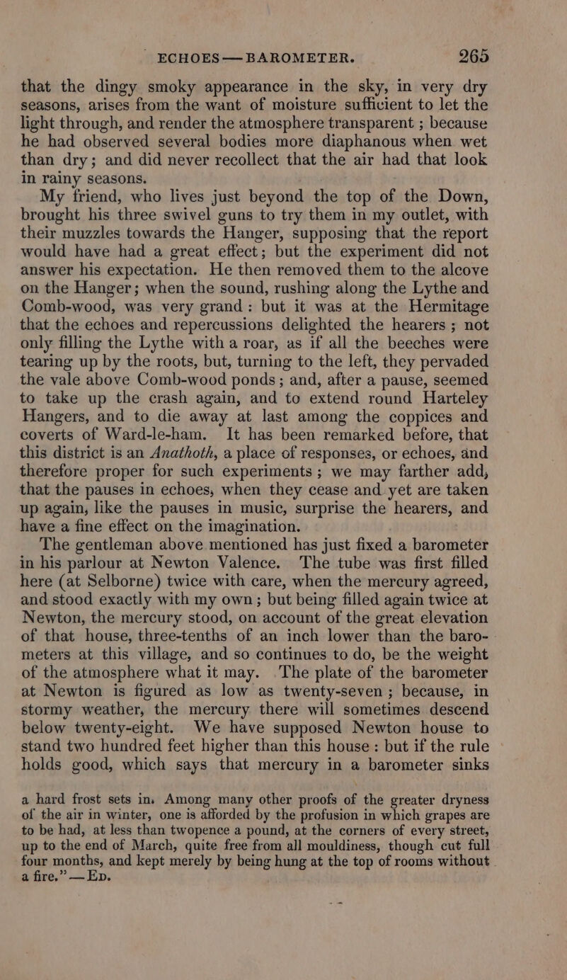 that the dingy smoky appearance in the sky, in very dry seasons, arises from the want of moisture sufficient to let the light through, and render the atmosphere transparent ; because he had observed several bodies more diaphanous when wet than dry; and did never recollect that the air had that look in rainy seasons. My friend, who lives just beyond the top of the Down, brought his three swivel guns to try them in my outlet, with their muzzles towards the Hanger, supposing that the report would have had a great effect; but the experiment did not answer his expectation. He then removed them to the alcove on the Hanger; when the sound, rushing along the Lythe and Comb-wood, was very grand: but it was at the Hermitage that the echoes and repercussions delighted the hearers ; not only filling the Lythe with a roar, as if all the beeches were tearing up by the roots, but, turning to the left, they pervaded the vale above Comb-wood ponds ; and, after a pause, seemed to take up the crash again, and to extend round Harteley Hangers, and to die away at last among the coppices and coverts of Ward-le-ham. It has been remarked before, that this district is an Anathoth, a place of responses, or echoes, and therefore proper for such experiments ; we may farther add, that the pauses in echoes, when they cease and yet are taken up again, like the pauses in music, surprise the hearers, and have a fine effect on the imagination. The gentleman above mentioned has just fixed a barometer in his parlour at Newton Valence. The tube was first filled here (at Selborne) twice with care, when the mercury agreed, and stood exactly with my own; but being filled again twice at Newton, the mercury stood, on account of the great elevation of that house, three-tenths of an inch lower than the baro- meters at this village, and so continues to do, be the weight of the atmosphere what it may. .The plate of the barometer at Newton is figured as low as twenty-seven ; because, in stormy weather, the mercury there will sometimes descend below twenty-eight. We have supposed Newton house to stand two hundred feet higher than this house : but if the rule holds good, which says that mercury in a barometer sinks a hard frost sets ins Among many other proofs of the greater dryness of the air in winter, one is afforded by the profusion in which grapes are to be had, at less than twopence a pound, at the corners of every street, up to the end of March, quite free from all mouldiness, though cut full four mente and kept merely by being hung at the top of rooms without a fire.” —Ep.