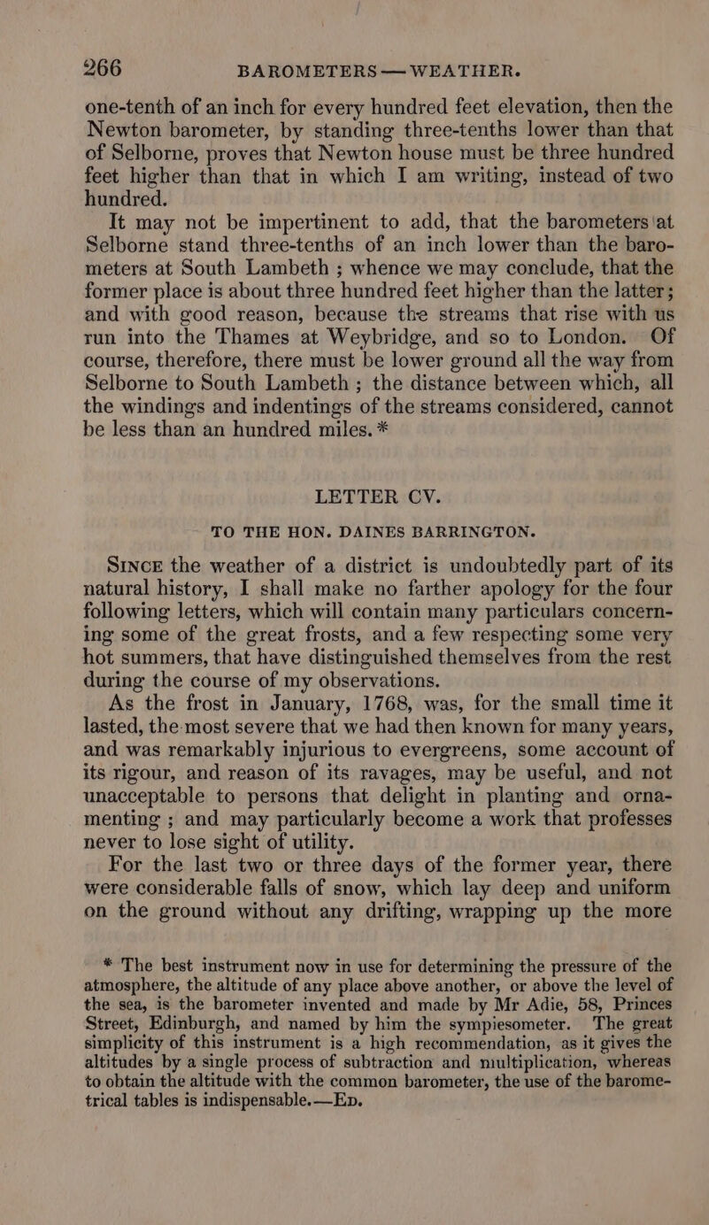 one-tenth of an inch for every hundred feet elevation, then the Newton barometer, by standing three-tenths lower than that of Selborne, proves that Newton house must be three hundred feet higher than that in which I am writing, instead of two hundred. It may not be impertinent to add, that the barometers at Selborne stand three-tenths of an inch lower than the baro- meters at South Lambeth ; whence we may conclude, that the former place is about three hundred feet higher than the latter; and with good reason, because the streams that rise with us run into the Thames at Weybridge, and so to London. Of course, therefore, there must be lower ground all the way from Selborne to South Lambeth ; the distance between which, all the windings and indentings of the streams considered, cannot be less than an hundred miles. * LETTER CV. TO THE HON. DAINES BARRINGTON. SincE the weather of a district is undoubtedly part of its natural history, I shall make no farther apology for the four following letters, which will contain many particulars concern- ing some of the great frosts, and a few respecting some very hot summers, that have distinguished themselves from the rest during the course of my observations. As the frost in January, 1768, was, for the small time it lasted, the-most severe that we had then known for many years, and was remarkably injurious to evergreens, some account of its rigour, and reason of its ravages, may be useful, and not unacceptable to persons that delight in planting and orna- menting ; and may particularly become a work that professes never to lose sight of utility. For the last two or three days of the former year, there were considerable falls of snow, which lay deep and uniform on the ground without any drifting, wrapping up the more * The best instrument now in use for determining the pressure of the atmosphere, the altitude of any place above another, or above the level of the sea, is the barometer invented and made by Mr Adie, 58, Princes Street, Edinburgh, and named by him the sympiesometer. The great simplicity of this instrument is a high recommendation, as it gives the altitudes by a single process of subtraction and multiplication, whereas to obtain the altitude with the common barometer, the use of the barome- trical tables is indispensable. —Ep.
