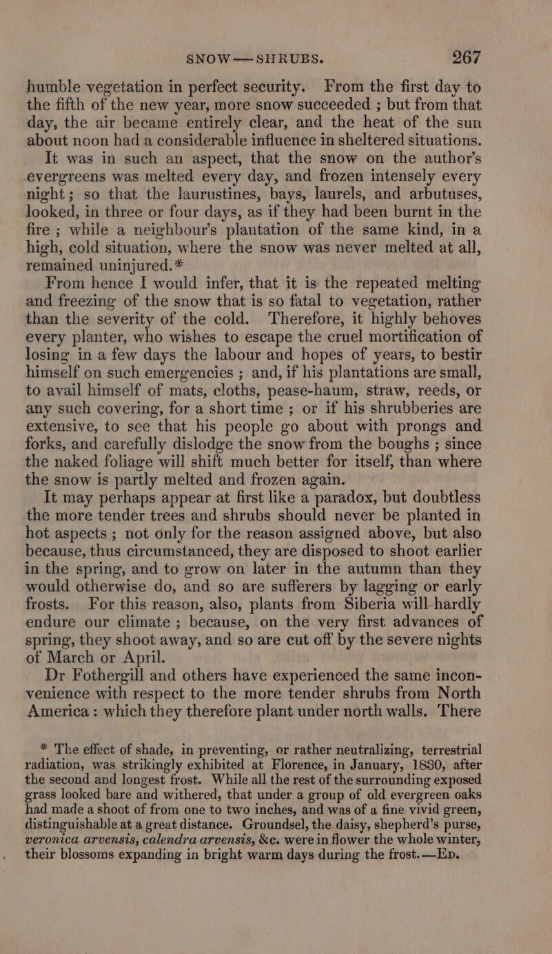 humble vegetation in perfect security. From the first day to the fifth of the new year, more snow succeeded ; but from that day, the air became entirely clear, and the heat of the sun about noon had a considerable influence in sheltered situations. It was in such an aspect, that the snow on the author's evergreens was melted every day, and frozen intensely every night; so that the laurustines, bays, laurels, and arbutuses, looked, in three or four days, as if they had been burnt in the fire ; while a neighbours plantation of the same kind, in a high, cold situation, where the snow was never melted at all, remained uninjured. * From hence I would infer, that it is the repeated melting and freezing of the snow that is so fatal to vegetation, rather than the severity of the cold. Therefore, it highly behoves every planter, who wishes to escape the cruel mortification of losing in a few days the labour and hopes of years, to bestir himself on such emergencies ; and, if his plantations are small, to avail himself of mats, cloths, pease-haum, straw, reeds, or any such covering, for a short time ; or if his shrubberies are extensive, to see that his people go about with prongs and forks, and carefully dislodge the snow from the boughs ; since the naked foliage will shift much better for itself, than where the snow is partly melted and frozen again. It may perhaps appear at first like a paradox, but doubtless the more tender trees and shrubs should never be planted in hot aspects ; not only for the reason assigned above, but also because, thus circumstanced, they are disposed to shoot earlier in the spring, and to grow on later in the autumn than they would otherwise do, and so are sufferers by lagging or early frosts. For this reason, also, plants from Siberia will hardly endure our climate ; because, on the very first advances of spring, they shoot away, and so are cut off by the severe nights of March or April. Dr Fothergill and others have experienced the same incon- venience with respect to the more tender shrubs from North America : which they therefore plant under north walls. There * The effect of shade, in preventing, or rather neutralizing, terrestrial radiation, was strikingly exhibited at Florence, in January, 1830, after the second and longest frost. While all the rest of the surrounding exposed grass looked bare and withered, that under a group of old evergreen oaks had made a shoot of from one to two inches, and was of a fine vivid green, distinguishable at a great distance. Groundsel, the daisy, shepherd’s purse, veronica arvensis, calendra arvensis, &c. were in flower the whole winter, their blossoms expanding in bright warm days during the frost. —Ep.