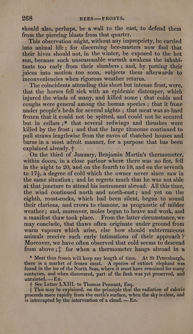 should also, perhaps, be a wall to the east, to defend them from the piercing blasts from that quarter. This observation might, without any impropriety, be carried into animal life; for discerning bee-masters now find that their hives should not, in the winter, be exposed to the hot sun, because such unseasonable warmth awakens the inhabi- tants too early from their slumbers ; and, by putting their juices into motion too soon, subjects them afterwards to inconveniencies when rigorous weather returns. The coincidents attending this short but intense frost, were, that the horses fell sick with an epidemic distemper, which injured the winds of many, and killed some ; that colds and coughs were general among the human species ; that it froze under people’s beds for several nights ; that meat was so hard frozen that it could not be spitted, and could not be secured but in cellars ;* that several redwings and thrushes were killed by the frost ; and that the large titmouse continued to pull straws lengthwise from the eaves of thatched houses and barns in a most adroit manner, for a purpose that has been explained already. + On the third of January, Benjamin Martin’s thermometer, within doors, in a close parlour where there was no fire, fell in the night to 20, and on the fourth to 18, and on the seventh to 174, a degree of cold which the owner never since saw in the same situation; and he regrets much that he was not able at that juncture to attend his instrument abroad. All this time, the wind continued north and north-east; and yet on the eighth, roost-cocks, which had been silent, began to sound their clarions, and crows to clamour, as prognostic of milder weather; and, moreover, moles began to heave and work, and a.manifest thaw took place. From the latter circumstance, we may conclude, that thaws often originate under ground from warm vapours which arise, else how should subterraneous animals receive such early intimations of their approach ? Moreover, we have often observed that cold seems to descend from above ;{ for when a thermometer hangs abroad in a * Meat thus frozen will keep any length of time. At St Petersburgh, there is a market of frozen meat. A species of extinct elephant was found in the ice of the North Seas, where it must have remained for many centuries, and when discovered, part of the flesh was yet preserved, and untainted. — Ep. + See Letter LXIII. to Thomas Pennant, Esq. { This may be explained, on the principle that the radiation of caloric proceeds more rapidly from the earth’s surface, when the sky is clear, and ig interrupted by the intervention of a cloud. — Ep.