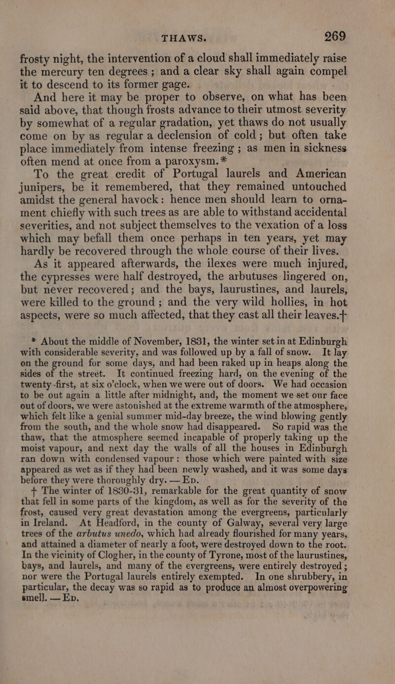frosty night, the intervention of a cloud shall immediately raise the mercury ten degrees ; and a clear sky shall again compel it to descend to its former gage. And here it may be proper to observe, on what has been said above, that though frosts advance to their utmost severity by somewhat of a regular gradation, yet thaws do not usually come on by as regular a declension of cold; but often take place immediately from intense freezing ; as men in sickness often mend at once from a paroxysm.* To the great credit of Portugal laurels and American junipers, be it remembered, that they remained untouched amidst the general havock: hence men should learn to orna- ment chiefly with such trees as are able to withstand accidental severities, and not subject themselves to the vexation of a loss which may befall them once perhaps in ten years, yet may hardly be recovered through the whole course of their lives. As it appeared afterwards, the ilexes were much injured, the cypresses were half destroyed, the arbutuses lingered on, but never recovered; and the bays, laurustines, and laurels, were killed to the ground ; and the very wild hollies, in hot aspects, were so much affected, that they cast all their leayes.+ * About the middle of November, 1831, the winter set.in at Edinburgh with considerable severity, and was followed up by a fall of snow. It lay on the ground for some days, and had been raked up in heaps along the sides of the street. It continued freezing hard, on the evening of the twenty-first, at six o’clock, when we were out of doors. We had occasion to be out again a little after midnight, and, the moment we set our face out of doors, we were astonished at the extreme warmth of the atmosphere, which felt like a genial summer mid-day breeze, the wind blowing gently from the south, and the whole snow had disappeared. So rapid was the thaw, that the atmosphere seemed incapable of properly taking up the moist vapour, and next day the walls of all the houses in Edinburgh ran down with condensed vapour: those which were painted with size appeared as wet as if they had been newly washed, and it was some days before they were thoroughly dry. — Ep. The winter of 1830-31, remarkable for the great quantity of snow that fell in some parts of the kingdom, as well as for the severity of the frost, caused very great devastation among the evergreens, particularly in Ireland. At Headford, in the county of Galway, several very large trees of the arbutus unedo, which had already flourished for many years, and attained a diameter of nearly a foot, were destroyed down to the root. In the vicinity of Clogher, in the county of Tyrone, most of the laurustines, bays, and laurels, and many of the evergreens, were entirely destroyed ; nor were the Portugal laurels entirely exempted. In one shrubbery, in perculets the decay was so rapid as to produce an almost overpowering smell. — Ep.