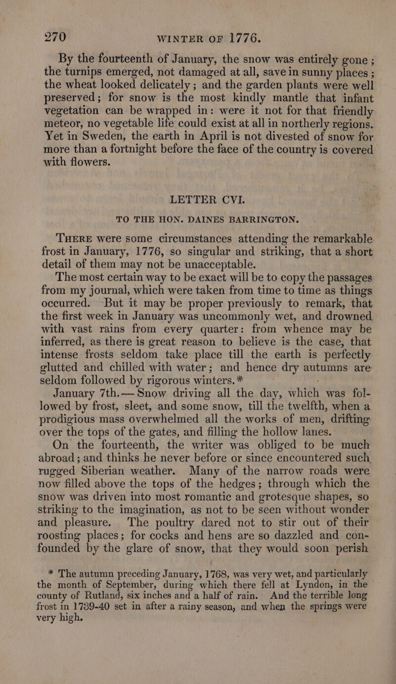 By the fourteenth of January, the snow was entirely gone ; the turnips emerged, not damaged at all, save in sunny places ; the wheat looked delicately ; and the garden plants were well preserved; for snow is the most kindly mantle that infant vegetation can be wrapped in: were it not for that friendly meteor, no vegetable life could exist at all in northerly regions. Yet in Sweden, the earth in April is not divested of snow for more than a fortnight before the face of the country is covered with flowers. | LETTER CVI. TO THE HON. DAINES BARRINGTON. THERE were some circumstances attending the remarkable frost in January, 1776, so singular and striking, that a short detail of them may not be unacceptable. The most certain way to be exact will be to copy the passages from my journal, which were taken from time to time as things occurred. But it may be proper previously to remark, that the first week in January was uncommonly wet, and drowned with vast rains from every quarter: from whence may be inferred, as there is great reason to believe is the case, that intense frosts seldom take place till the earth is perfectly glutted and chilled with water; and hence dry autumns are seldom followed by rigorous winters. * January 7th.— Snow driving all the day, which was fol- lowed by frost, sleet, and some snow, till the twelfth, when a prodigious mass overwhelmed all the works of men, drifting over the tops of the gates, and filling the hollow lanes. On the fourteenth, the writer was obliged to be much abroad ; and thinks he never before or since encountered such rugged Siberian weather. Many of the narrow roads were now filled above the tops of the hedges; through which the snow was driven into most romantic and grotesque shapes, so striking to the imagination, as not to be seen without wonder and pleasure. The poultry dared not to stir out of their roosting places; for cocks and hens are so dazzled and con- founded by the glare of snow, that they would soon perish * The autumn preceding January, 1768, was very wet, and particularly the month of September, during which there fell at Lyndon, in the county of Rutland, six inches and a half of rain. And the terrible long frost in 1789-40 set in after a rainy season, and when the springs were very high,
