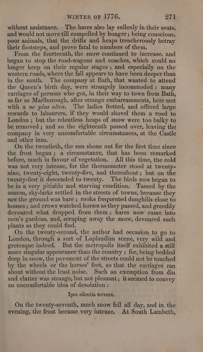 without assistance. The hares also lay sullenly in their seats, and would not move till compelled by hunger ; being conscious, poor animals, that the drifts and heaps treacherously betray their footsteps, and prove fatal to numbers of them. From the fourteenth, the snow continued to increase, and began to stop the road-wagons and coaches, which could no longer keep on their regular stages ; and especially on the western roads, where the fall appears to have been deeper than in the south. The company at Bath, that wanted to attend the Queen’s birth day, were strangely incommoded: many carriages of persons who got, in their way to town from Bath, as far as Marlborough, after strange embarrassments, here met with a ne plus ultra. The ladies fretted, and offered large rewards to labourers, if they would shovel them a road to London ; but the relentless heaps of snow were too bulky to be removed ; and so the eighteenth passed over, leaving the company in very uncomfortable circumstances, at the Castle and other inns. On the twentieth, the sun shone out for the first time since the frost began; a circumstance, that has been remarked before, much in favour of vegetation. All this time, the cold was not very intense, for the thermometer stood at twenty- nine, twenty-eight, twenty-five, and thereabout ; but on the twenty-first it descended to twenty. The birds now began to be in a very pitiable and starving condition. Tamed by the season, sky-larks settled in the streets of towns, because they saw the ground was bare; rooks frequented dunghills close to houses ; and crows watched horses as they passed, and greedily devoured what dropped from them; hares now came into men’s gardens, and, scraping away the snow, devoured such plants as they could find. On the twenty-second, the author had occasion to go to London, through a sort of Laplandian scene, very wild and grotesque indeed. But the metropolis itself exhibited a still more singular appearance than the country ; for, being bedded deep in snow, the pavement of the streets could not be touched by the wheels or the horses’ feet, so that the carriages ran about without the least noise. Such an exemption from din and clatter was strange, but not pleasant; it seemed to convey an uncomfortable idea of desolation : Ipsa silentia terrent, On the twenty-seventh, much snow fell all day, and in the evening, the frost became very intense. At South Lambeth,