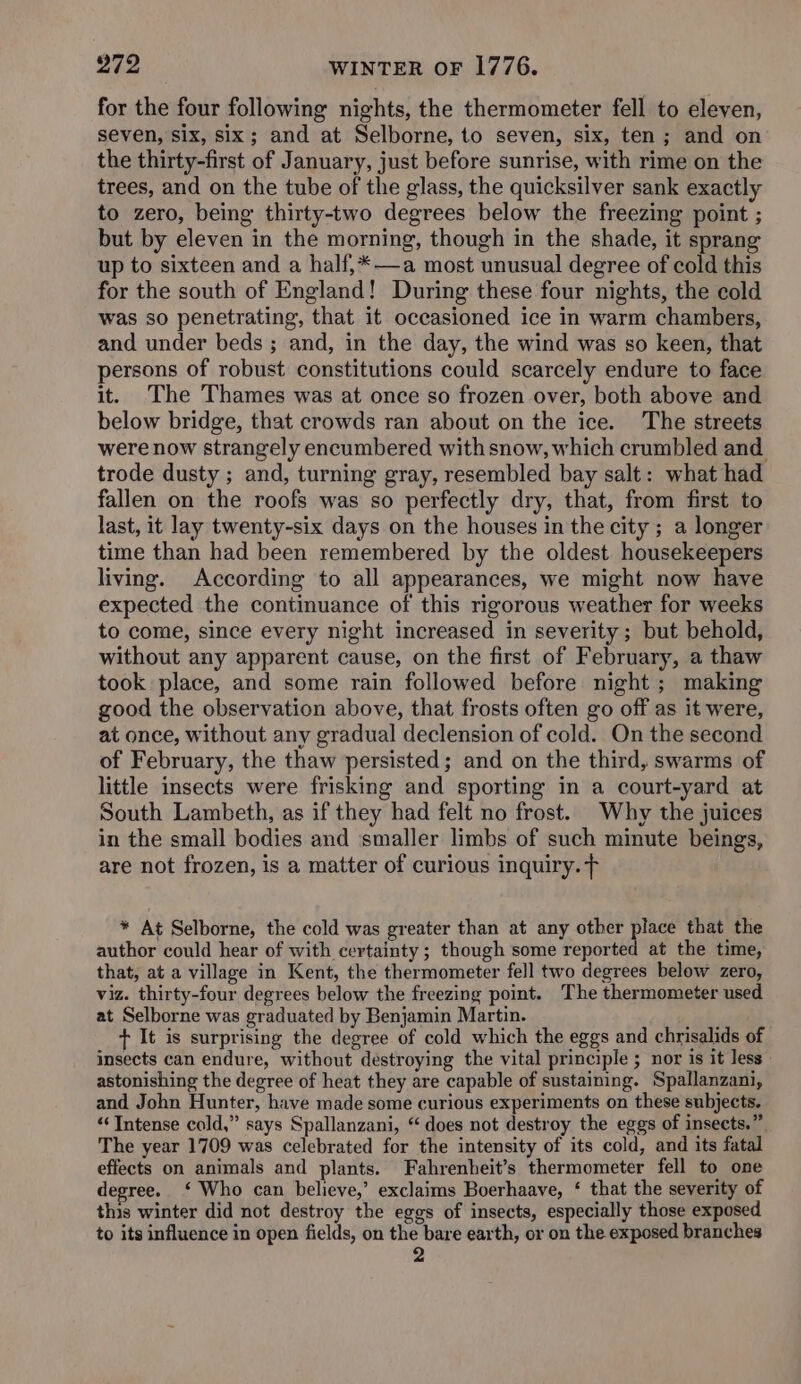 for the four following nights, the thermometer fell to eleven, seven, six, six; and at Selborne, to seven, six, ten; and on the thirty-first of January, just before sunrise, with rime on the trees, and on the tube of the glass, the quicksilver sank exactly to zero, being thirty-two degrees below the freezing point ; but by eleven in the morning, though in the shade, it sprang up to sixteen and a half,*—a most unusual degree of cold this for the south of England! During these four nights, the cold was so penetrating, that it occasioned ice in warm chambers, and under beds ; and, in the day, the wind was so keen, that persons of robust constitutions could scarcely endure to face it. The Thames was at once so frozen over, both above and below bridge, that crowds ran about on the ice. The streets were now strangely encumbered with snow, which crumbled and. trode dusty ; and, turning gray, resembled bay salt: what had fallen on the roofs was so perfectly dry, that, from first to last, it lay twenty-six days on the houses in the city ; a longer time than had been remembered by the oldest housekeepers living. According to all appearances, we might now have expected the continuance of this rigorous weather for weeks to come, since every night increased in severity ; but behold, without any apparent cause, on the first of February, a thaw took place, and some rain followed before night ; making good the observation above, that frosts often go off as it were, at once, without any gradual declension of cold. On the second of February, the thaw persisted; and on the third, swarms of little insects were frisking and sporting in a court-yard at South Lambeth, as if they had felt no frost. Why the juices in the small bodies and ‘smaller limbs of such minute beings, are not frozen, is a matter of curious inquiry. F * At Selborne, the cold was greater than at any other re that the author could hear of with certainty; though some reported at the time, that, at a village in Kent, the thermometer fell two degrees below zero, viz. thirty-four degrees below the freezing point. The thermometer used at Selborne was graduated by Benjamin Martin. + It is surprising the degree of cold which the eggs and chrisalids of insects can endure, without destroying the vital principle ; nor is it less astonishing the degree of heat they are capable of sustaining. Spallanzani, and John Hunter, have made some curious experiments on these subjects. “Intense cold,” says Spallanzani, “ does not destroy the eggs of insects.” The year 1709 was celebrated for the intensity of its cold, and its fatal effects on animals and plants. Fahrenheit’s thermometer fell to one degree. ‘ Who can believe,’ exclaims Boerhaave, ‘ that the severity of this winter did not destroy the eggs of insects, especially those exposed to its influence in open fields, on the bare earth, or on the exposed branches 2