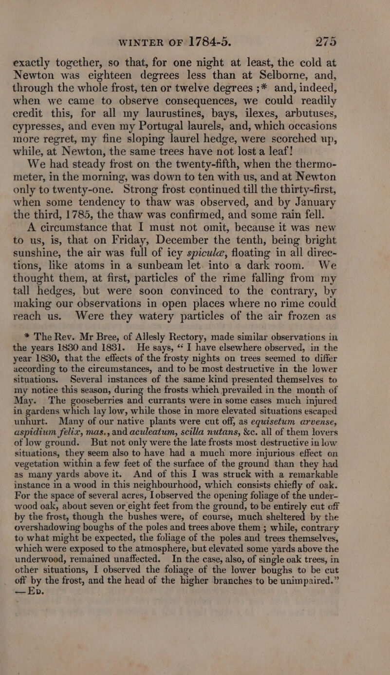exactly together, so that, for one night at least, the cold at Newton was eighteen degrees less than at Selborne, and, through the whole frost, ten or twelve degrees ;* and, indeed, when we came to observe consequences, we could readily credit this, for all my laurustines, bays, ilexes, arbutuses, cypresses, and even my Portugal laurels, and, which occasions more regret, my fine sloping laurel hedge, were scorched up, while, at Newton, the same trees have not lost a leaf! We had steady frost on the twenty-fifth, when the thermo- meter, in the morning, was down to ten with us, and at Newton only to twenty-one. Strong frost continued till the thirty-first, when some tendency to thaw was observed, and by January the third, 1785, the thaw was confirmed, and some rain fell. A circumstance that 1 must not omit, because it was new to us, is, that on Friday, December the tenth, being bright sunshine, the air was full of icy spicule, floating in all direc- tions, like atoms in a sunbeam let. into a dark room. We thought them, at first, particles of the rime falling from my tall hedges, but were soon convinced to the contrary, by making our observations in open places where no rime could reach us. Were they watery particles of the air frozen as * The Rev. Mr Bree, of Allesly Rectory, made similar observations in the years 1830 and 1831. He says, “ I have elsewhere observed, in the year 1830, that the effects of the frosty nights on trees seemed to differ according to the circumstances, and to be most destructive in the lower situations. Several instances of the same kind presented themselves to my notice this season, during the frosts which prevailed in the month of May. The gooseberries and currants were in some cases much injured in gardens which lay low, while those in more elevated situations escaped unhurt. Many of our native plants were cut off, as equisetum arvense, aspidium felix, mas., and aculeatum, scilla nutans, &c. all of them lovers of low ground. But not only were the late frosts most destructive in low situations, they seem also to have had a much more injurious effect on vegetation within a few feet of the surface of the ground than they had as many yards above it. And of this I was struck with a remarkable instance in a wood in this neighbourhood, which consists chiefly of oak. For the space of several acres, observed the opening foliage of the under- wood oak, about seven or.eight feet from the ground, to be entirely cut off by the frost, though the bushes were, of course, much sheltered by the overshadowing boughs of the poles and trees above them ; while, contrary to what might be expected, the foliage of the poles and trees themselves, which were exposed to the atmosphere, but elevated some yards above the underwood, remained unaffected. In the case, also, of single oak trees, in other situations, I observed the foliage of the lower boughs to be cut off “t the frost, and the head of the higher branches to be unimpaired.” —Epb.