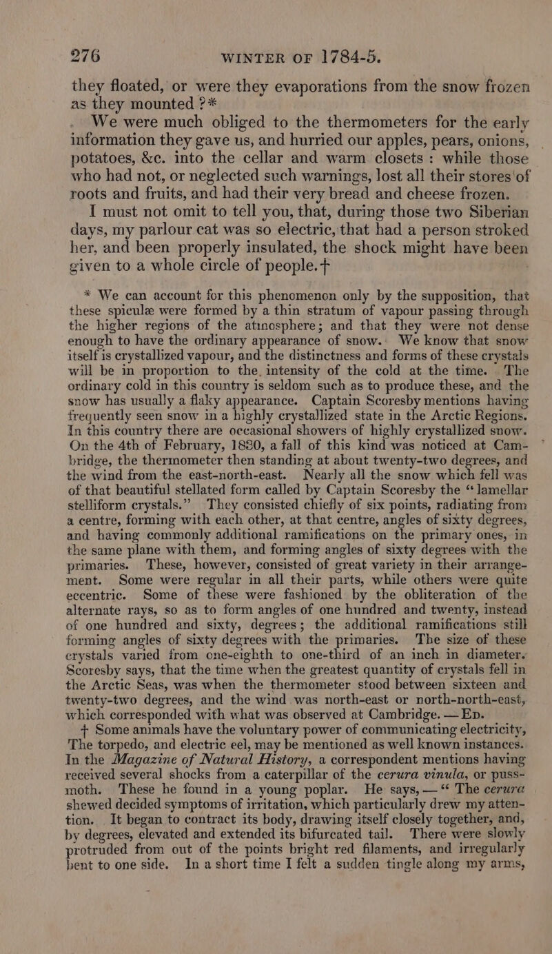 they floated, or were they evaporations from the snow frozen as they mounted ?* We were much obliged to the thermometers for the early information they gave us, and hurried our apples, pears, onions, potatoes, &amp;c. into the cellar and warm closets: while those who had not, or neglected such warnings, lost all their stores'of roots and fruits, and had their very bread and cheese frozen. I must not omit to tell you, that, during those two Siberian days, my parlour cat was so electric, that had a person stroked her, and been properly insulated, the shock might have been given to a whole circle of people. f * We can account for this phenomenon only by the supposition, that these spicule were formed by a thin stratum of vapour passing through the higher regions of the atimosphere; and that they were not dense enough to have the ordinary appearance of snow.. We know that snow itself is crystallized vapour, and the distinctness and forms of these crystals will be in proportion to the, intensity of the cold at the time. The ordinary cold in this country is seldom such as to produce these, and the snow has usually a flaky appearance. Captain Scoresby mentions having frequently seen snow in a highly crystallized state in the Arctic Regions. In this country there are occasional showers of highly crystallized snow. On the 4th of February, 1880, a fall of this kind was noticed at Cam- bridge, the thermometer then standing at about twenty-two degrees, and the wind from the east-north-east. Nearly all the snow which fell was of that beautiful stellated form called by Captain Scoresby the “ lamellar stelliform crystals.” They consisted chiefly of six points, radiating from a centre, forming with each other, at that centre, angles of sixty degrees, and having commonly additional ramifications on the primary ones, in the same plane with them, and forming angles of sixty degrees with the primaries. These, however, consisted of great variety in their arrange- ment. Some were regular in all their parts, while others were quite eccentric. Some of these were fashioned by the obliteration of the alternate rays, so as to form angles of one hundred and twenty, instead of one hundred and sixty, degrees; the additional ramifications still forming angles of sixty degrees with the primaries. The size of these crystals varied from one-eighth to one-third of an inch in diameter. Scoresby says, that the time when the greatest quantity of crystals fell in the Arctic Seas, was when the thermometer stood between sixteen and twenty-two degrees, and the wind was north-east or north-north-east, which corresponded with what was observed at Cambridge. — Ep. + Some animals have the voluntary power of communicating electricity, The torpedo, and electric eel, may be mentioned as well known instances. In the Magazine of Natural History, a correspondent mentions having received several shocks from a caterpillar of the cerura vinula, or puss- moth. These he found in a young poplar. He says, —‘ The cerura shewed decided symptoms of irritation, which particularly drew my atten- tion. It began to contract its body, drawing itself closely together, and, by degrees, elevated and extended its bifurcated tail. There were slowly protruded from out of the points bright red filaments, and irregularly bent to one side. Ina short time I felt a sudden tingle along my arms,
