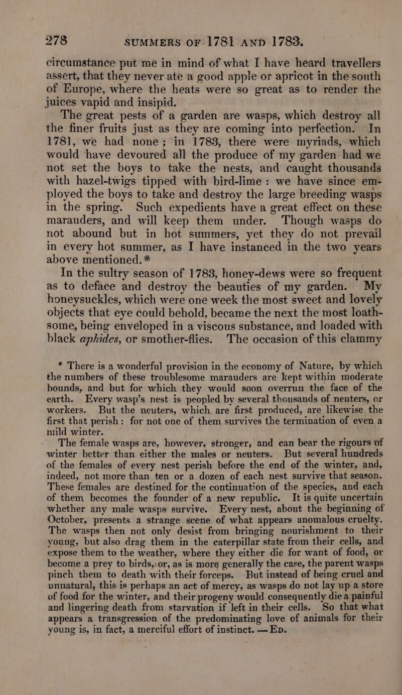 circumstance put me in mind of what I have heard travellers assert, that they never ate a good apple or apricot in the south of Europe, where the heats were so great as to render the juices vapid and insipid. The great pests of a garden are wasps, which destroy all the finer fruits just as they are coming into perfection. In 1781, we had none; in 1783, there were myriads, which would have devoured all the produce of my garden had we not set the boys to take the nests, and caught thousands with hazel-twigs tipped with bird-lime : we have since em- ployed the boys to take and destroy the large breeding wasps in the spring. Such expedients have a great effect on these marauders, and will keep them under. Though wasps do not abound but in hot summers, yet they do not prevail in every hot summer, as I have instanced in the two years above mentioned. * In the sultry season of 1783, honey-dews were so frequent as to deface and destroy the beauties of my garden. My honeysuckles, which were one week the most sweet and lovely objects that eye could behold, became the next the most loath- some, being enveloped in a viscous substance, and loaded with black aphides, or smother-flies. The occasion of this clammy * There is a wonderful provision in the economy of Nature, by which the numbers of these troublesome marauders are kept within moderate bounds, and but for which they would soon overrun the face of the earth. Every wasp’s nest is peopled by several thousands of neuters, or workers. But the neuters, which are first produced, are likewise the first that perish: for not one of them survives the termination of even a mild winter. ; The female wasps are, however, stronger, and can bear the rigours of winter better than either the males or neuters. But several hundreds of the females of every nest perish before the end of the winter, and, indeed, not more than ten or a dozen of each nest survive that season. These females are destined for the continuation of the species, and each of them becomes the founder of a new republic. It is quite uncertain whether any male wasps survive. Every nest, about the beginning of October, presents a strange scene of what appears anomalous cruelty. The wasps then not only desist from bringing nourishment. to their young, but also drag them in the caterpillar state from their cells, and expose them to the weather, where they either die for want of food, or become a prey to birds,:or, as is more generally the case, the parent wasps pinch them to death with their forceps. But instead of being cruel and unnatural, this is perhaps an act of mercy, as wasps do not lay up a store of food for the winter, and their progeny would consequently die a painful and lingering death from starvation if left in their cells. So that what appears a transgression of the predominating love of animals for their young is, in fact, a merciful effort of instinct. —Eb.