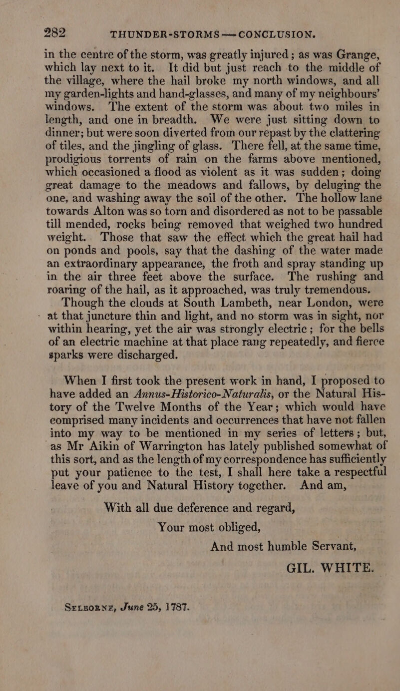 in the centre of the storm, was greatly injured; as was Grange, which lay next to it. It did but just reach to the middle of the village, where the hail broke my north windows, and all my garden-lights and hand-glasses, and many of my neighbours’ windows. The extent of the storm was about two miles in length, and one in breadth. We were just sitting down to dinner; but were soon diverted from our repast by the clattering of tiles, and the jingling of glass. There fell, at the same time, prodigious torrents of rain on the farms above mentioned, which occasioned a-flood as violent as it was sudden; doing great damage to the meadows and fallows, by deluging the one, and washing away the soil of the other. The hollow lane towards Alton was so torn and disordered as not to be passable till mended, rocks being removed that weighed two hundred weight. Those that saw the effect which the great hail had on ponds and pools, say that the dashing of the water made an extraordinary appearance, the froth and spray standing up in the air three feet above the surface. The rushing and roaring of the hail, as it approached, was truly tremendous. Though the clouds at South Lambeth, near London, were - at that juncture thin and light, and no storm was in sight, nor within hearing, yet the air was strongly electric; for the bells of an electric machine at that place rang repeatedly, and fierce sparks were discharged. When I first took the present work in hand, I proposed to have added an Annus-Historico-Naturalis, or the Natural His- tory of the Twelve Months of the Year; which would have comprised many incidents and occurrences that have not fallen into my way to be mentioned in my series of letters ; but, as Mr Aikin of Warrington has lately published somewhat of this sort, and as the length of my correspondence has sufficiently put your patience to the test, I shall here take a respectful leave of you and Natural History together. And am, With all due deference and regard, Your most obliged, And most humble Servant, GIL. WHITE. Sersogne, June 25, 1787.
