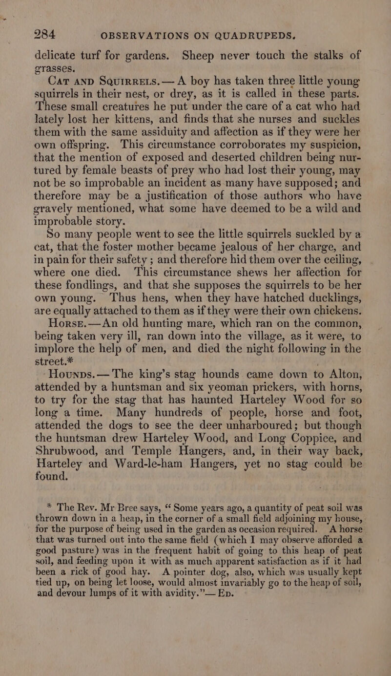 delicate turf for gardens. Sheep never touch the stalks of grasses. Car AND Squtrrets.— A boy has taken three little young squirrels in their nest, or drey, as it is called in these parts. These small creatures he put under the care of a cat who had lately lost her kittens, and finds that she nurses and suckles them with the same assiduity and affection as if they were her own offspring. This circumstance corroborates my suspicion, that the mention of exposed and deserted children being nur- tured by female beasts of prey who had lost their young, may not be so improbable an incident as many have supposed; and therefore may be a justification of those authors who have gravely mentioned, what some have deemed to be a wild and improbable story. So many people went to see the little squirrels suckled by a eat, that the foster mother became jealous of her charge, and in pain for their safety ; and therefore hid them over the ceiling, where one died. ‘This circumstance shews her affection for these fondlings, and that she supposes the squirrels to be her own young. Thus hens, when they have hatched ducklings, are equally attached to them as if they were their own chickens. Horsr.—An old hunting mare, which ran on the common, being taken very ill, ran down into the village, as it were, to implore the help of men, and died the night following in the street.* Hounps.— The king’s stag hounds came down to Alton, attended by a huntsman and six yeoman prickers, with horns, to try for the stag that has haunted Harteley Wood for so long a time. Many hundreds of people, horse and foot, attended the dogs to see the deer unharboured; but though the huntsman drew Harteley Wood, and Long Coppice, and Shrubwood, and Temple Hangers, and, in their way back, Harteley and Ward-le-ham Hangers, yet no stag could be found. * The Rev. Mr Bree says, ‘ Some years ago, a quantity of peat soil was thrown down in a heap, in the corner of a small field adjoining my house, - for the purpose of being used in the garden as occasion required. A horse that was turned out into the same field (which I may observe afforded a good pasture) was in the frequent habit of going to this heap of peat soil, and feeding upon it with as much apparent satisfaction as if it had been a rick of good hay. A pointer dog, also, which was usually kept tied up, on being let Joose, would almost invariably go to the heap of soil, and devour lumps of it with avidity.”— Ep. '