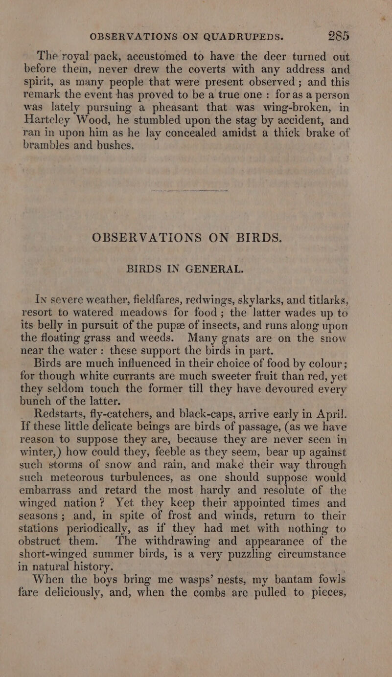 The royal pack, accustomed to have the deer turned out before them, never drew the coverts with any address and spirit, as many people that were present observed ; and this remark the event has proved to be a true one : for as a person was lately pursuing a pheasant that was wing-broken, in Harteley Wood, he stumbled upon the stag by accident, and ran in upon him as he lay concealed amidst a thick brake of brambles and bushes. OBSERVATIONS ON BIRDS. BIRDS IN GENERAL. In severe weather, fieldfares, redwings, skylarks, and titlarks, resort to watered meadows for food; the latter wades up to its belly in pursuit of the pupz of insects, and runs along upon the floating grass and weeds. Many gnats are on the snow near the water : these support the birds in part. Birds are much influenced in their choice of food by colour; for though white currants are much sweeter fruit than red, yet they seldom touch the former till they have devoured every bunch of the latter. Redstarts, fly-catchers, and black-caps, arrive early in April. If these little delicate beings are birds of passage, (as we have reason to suppose they are, because they are never seen in winter, ) how could they, feeble as they seem, bear up against such storms of snow and rain, and make their way through such meteorous turbulences, as one should suppose would embarrass and retard the most hardy and resolute of the winged nation? Yet they keep their appointed times and seasons; and, in spite of frost and winds, return to their stations periodically, as if they had met with nothing to obstruct them. The withdrawing and appearance of the short-winged summer birds, is a very puzzling circumstance in natural history. os When the boys bring me wasps’ nests, my bantam fowls fare deliciously, and, when the combs are pulled to pieces,