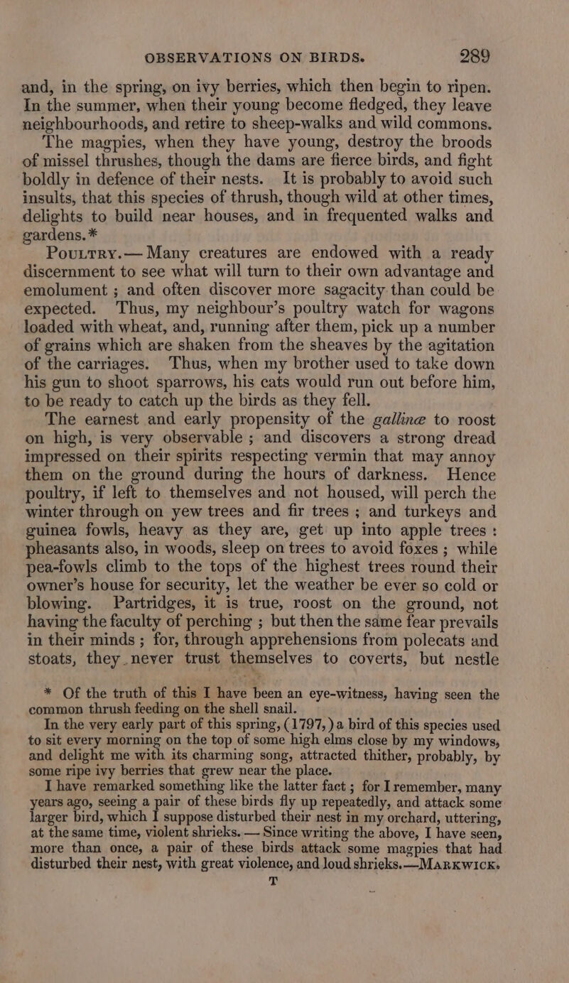 and, in the spring, on ivy berries, which then begin to ripen. In the summer, when their young become fledged, they leave neighbourhoods, and retire to sheep-walks and wild commons. The magpies, when they have young, destroy the broods of missel thrushes, though the dams are fierce birds, and fight boldly in defence of their nests. It is probably to avoid such insults, that this species of thrush, though wild at other times, delights to build near houses, and in frequented walks and gardens. * Pouttry.— Many creatures are endowed with a ready discernment to see what will turn to their own advantage and emolument ; and often discover more sagacity than could be expected. Thus, my neighbour’s poultry watch for wagons loaded with wheat, and, running after them, pick up a number of grains which are shaken from the sheaves by the agitation of the carriages. Thus, when my brother used to take down his gun to shoot sparrows, his cats would run out before him, to be ready to catch up the birds as they fell. The earnest and early propensity of the galline to roost on high, is very observable ; and discovers a strong dread impressed on their spirits respecting vermin that may annoy them on the ground during the hours of darkness. Hence poultry, if left to themselves and not housed, will perch the winter through on yew trees and fir trees ; and turkeys and guinea fowls, heavy as they are, get up into apple trees : pheasants also, in woods, sleep on trees to avoid foxes ; while pea-fowls climb to the tops of the highest trees round their owner’s house for security, let the weather be ever so cold or blowing. Partridges, it is true, roost on the ground, not having the faculty of perching ; but then the same fear prevails in their minds ; for, through apprehensions from polecats and stoats, they.neyer trust themselves to coverts, but nestle * Of the truth of this I have been an eye-witness, having seen the common thrush feeding on the shell snail. In the very early part of this spring, (1797, )a bird of this species used to sit every morning on the top of some high elms close by my windows, and delight me with its charming song, attracted thither, probably, by some ripe ivy berries that grew near the place. I have remarked something like the latter fact ; for Iremember, many years ago, seeing a pair of these birds fly up repeatedly, and attack some larger bird, which I suppose disturbed their nest in my orchard, uttering, at the same time, violent shrieks. — Since writing the above, I have seen, more than once, a pair of these birds attack some magpies that had disturbed their nest, with great violence, and loud shrieks. —MarxKwIck> T