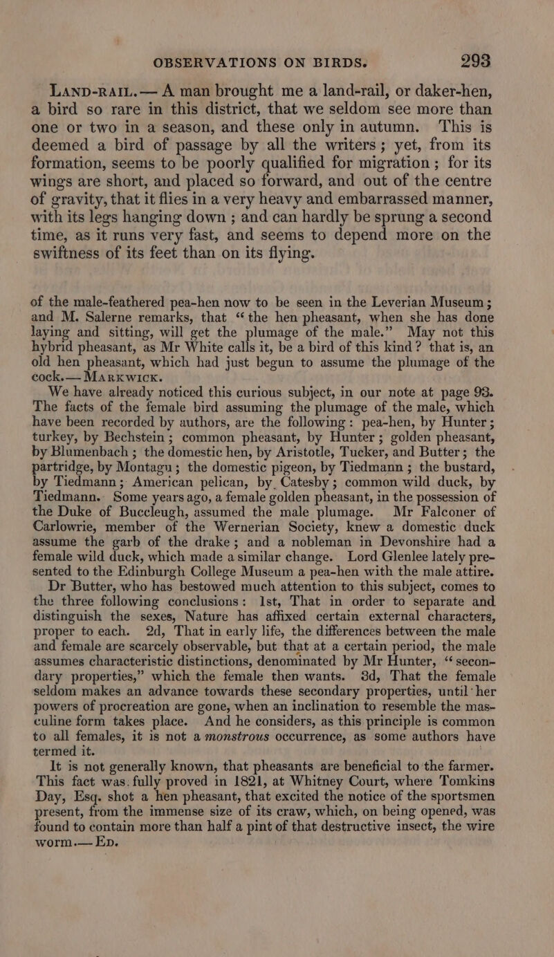 Lanp-rAIL.— A man brought me a land-rail, or daker-hen, a bird so rare in this district, that we seldom see more than one or two in a season, and these only in autumn. This is deemed a bird of passage by all the writers; yet, from its formation, seems to be poorly qualified for migration ; for its wings are short, and placed so forward, and out of the centre of gravity, that it flies in a very heavy and embarrassed manner, with its legs hanging down ; and can hardly be sprung a second time, as it runs very fast, and seems to depend more on the swiftness of its feet than on its flying. of the male-feathered pea-hen now to be seen in the Leverian Museum ; and M. Salerne remarks, that ‘the hen pheasant, when she has done laying and sitting, will get the plumage of the male.” May not this hybrid pheasant, as Mr White calls it, be a bird of this kind? that is, an old hen pheasant, which had just begun to assume the plumage of the cock.— Marxkwick. We have already noticed this curious subject, in our note at page 93. The facts of the female bird assuming the plumage of the male, which have been recorded by authors, are the following: pea-hen, by Hunter ; turkey, by Bechstein; common pheasant, by Hunter; golden pheasant, by Blumenbach ; the domestic hen, by Aristotle, Tucker, and Butter; the partridge, by Montagu; the domestic pigeon, by Tiedmann ; the bustard, by Tiedmann ; American pelican, by, Catesby ; common wild duck, by Tiedmann. Some years ago, a female golden pheasant, in the possession of the Duke of Buccleugh, assumed the male plumage. Mr Falconer of Carlowrie, member of the Wernerian Society, knew a domestic duck assume the garb of the drake; and a nobleman in Devonshire had a female wild duck, which made asimilar change. Lord Glenlee lately pre- sented to the Edinburgh College Museum a pea-hen with the male attire. Dr Butter, who has bestowed much attention to this subject, comes to the three following conclusions: Ist, That in order to separate and distinguish the sexes, Nature has affixed certain external characters, proper to each. 2d, That in early life, the differences between the male and female are scarcely observable, but that at a certain period, the male assumes characteristic distinctions, denominated by Mr Hunter, ‘“ secon- dary properties,” which the female then wants. 3d, That the female seldom makes an advance towards these secondary properties, until: her powers of procreation are gone, when an inclination to resemble the mas- culine form takes place. And he considers, as this principle is common to all females, it is not a monstrous occurrence, as some authors have termed it. It is not generally known, that pheasants are beneficial to the farmer. This fact was: fully proved in 1821, at Whitney Court, where Tomkins Day, Esq. shot a hen pheasant, that excited the notice of the sportsmen present, from the immense size of its craw, which, on being opened, was found to contain more than half a pint of that destructive insect, the wire worm.— Ep.