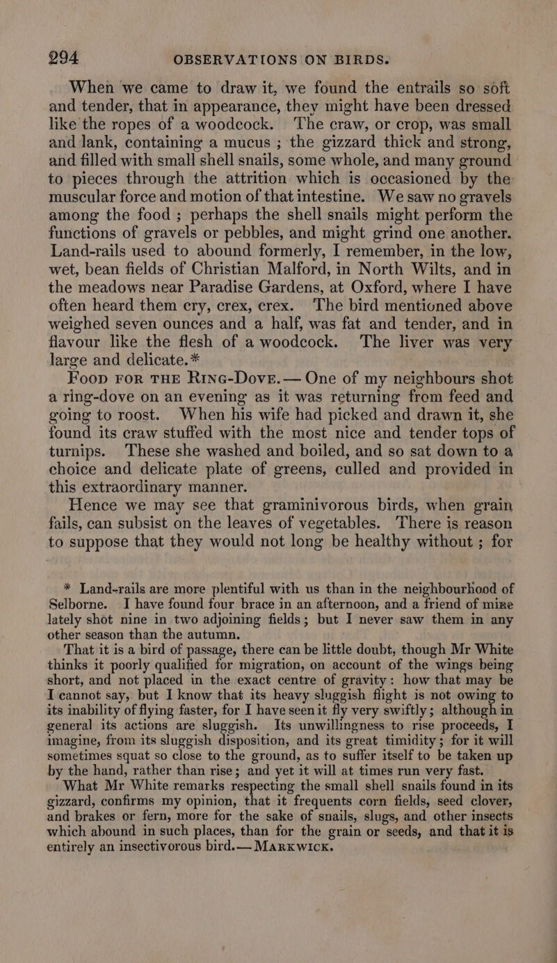 When we came to draw it, we found the entrails so soft and tender, that in appearance, they might have been dressed like the ropes of a woodcock. The craw, or crop, was small and lank, containing a mucus ; the gizzard thick and strong, and filled with small shell snails, some whole, and many ground to pieces through the attrition which is occasioned by the muscular force and motion of that intestine. We saw no gravels among the food ; perhaps the shell snails might perform the functions of gravels or pebbles, and might grind one another. Land-rails used to abound formerly, I remember, in the low, wet, bean fields of Christian Malford, in North Wilts, and in the meadows near Paradise Gardens, at Oxford, where I have often heard them ery, crex, erex. The bird mentioned above weighed seven ounces and a half, was fat and tender, and in flavour like the flesh of a woodcock. The liver was very large and delicate. * Foop ror THE Rinc-Dove.— One of my neighbours shot a ring-dove on an evening as it was returning from feed and going to roost. When his wife had picked and drawn it, she found its craw stuffed with the most nice and tender tops of turnips. These she washed and boiled, and so sat down to a choice and delicate plate of greens, culled and provided in this extraordinary manner. Hence we may see that graminivorous birds, when grain fails, can subsist on the leaves of vegetables. There is reason to suppose that they would not long be healthy without ; for * Land-rails are more plentiful with us than in the neighbourhood of Selborne. I have found four brace in an afternoon, and a friend of mine lately shot nine in two adjoining fields; but I never saw them in any other season than the autumn. That it is a bird of passage, there can be httle doubt, though Mr White thinks it poorly qualified for migration, on account of the wings being short, and not placed in the exact centre of gravity: how that may be I cannot say, but I know that its heavy sluggish flight is not owing to its inability of flying faster, for I have seen it fly very swiftly; although in general its actions are sluggish. Its unwillingness to rise proceeds, I imagine, from its sluggish disposition, and its great timidity; for it will sometimes squat so close to the ground, as to suffer itself to be taken up by the hand, rather than rise; and yet it will at times run very fast. What Mr White remarks respecting the small shell snails found in its gizzard, confirms my opinion, that it frequents corn fields, seed clover, and brakes or fern, more for the sake of snails, slugs, and other insects which abound in such places, than for the grain or seeds, and that it is entirely an insectivorous bird.— MarKwick. :