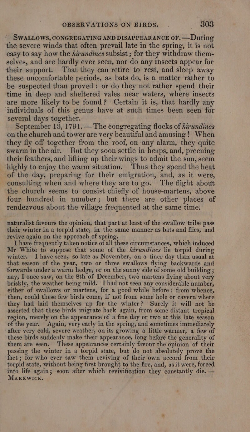 SWALLOWS, CONGREGATING AND DISAPPEARANCE oF. — During the severe winds that often prevail late in the spring, it is not easy to say how the hirundines subsist ; for they withdraw them- selves, and are hardly ever seen, nor do any insects appear for their support. That they can retire to rest, and sleep away these uncomfortable periods, as bats do, is a matter rather to be suspected than proved: or do they not rather spend their time in deep and sheltered vales near waters, where insects are more likely to be found? Certain it is, that hardly any ‘individuals of this genus have at such times been seen for several days together. September 13, 1791.— The congregating flocks of hirundines on the church and tower are very beautiful and amusing! When they fly off together from the roof, on any alarm, they quite swarm in the air. But they soon settle in heaps, and, preening their feathers, and lifting up their wings to admit the sun, seem highly to enjoy the warm situation. Thus they spend the heat of the day, preparing for their emigration, and, as it were, consulting when and where they are to go. The flight about the church seems to consist chiefly of house-martens, above four hundred in number; but there are other places of rendezvous about the village frequented at the same time. naturalist favours the opinion, that part at least of the swallow tribe pass their winter in a torpid state, in the same manner as bats and flies, and revive again on the approach of spring. T have frequently taken notice of all these circumstances, which induced Mr White to suppose that some of the hirundines lie torpid during winter. I have seen, so late as November, on a finer day than usual at that season of the year, two or three swallows flying backwards and forwards under a warm hedge, or on the sunny side of some old building ; nay, I once saw, on the 8th of December, two martens flying about very briskly, the weather being mild. I had not seen any considerable number, either of swallows or martens, for a good while before: from whence, then, could these few birds come, if not from some hole or cavern where they had laid themselves up for the winter? Surely it will not be asserted that these birds migrate back again, from some distant tropical region, merely on the appearance of a fine day or two at this late season of the year. Again, very early in the spring, and sometimes immediately after very cold, severe weather, on its growing a little warmer, a few of these birds suddenly make their appearance, long before the generality of them are seen. These appearances certainly favour the opinion of their passing the winter in a torpid state, but do not absolutely prove the fact ; for who ever saw them reviving of their own accord from their torpid state, without being first brought to the fire, and, as it were, forced into life again; soon after which revivification they constantly die. — MarkKwick.