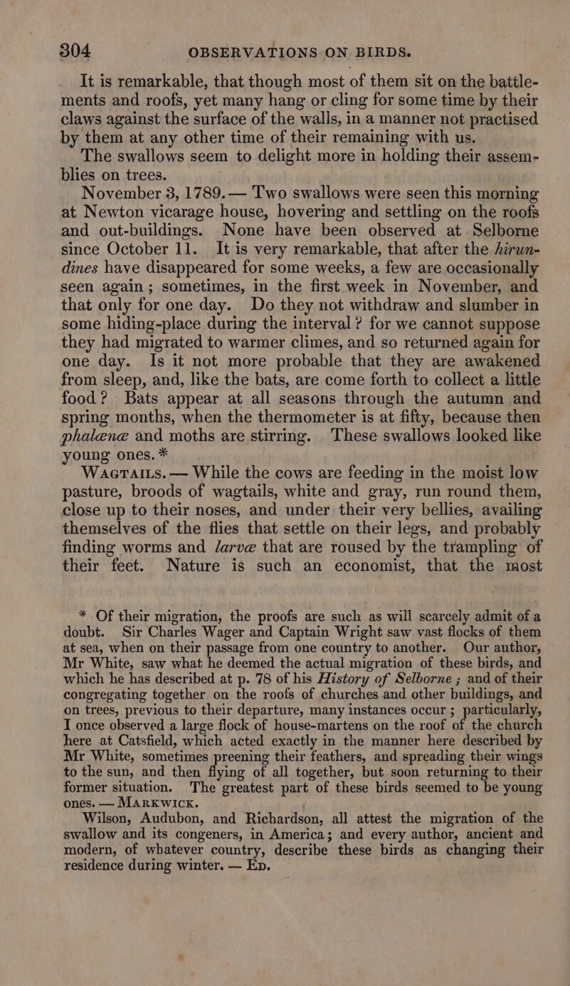 It is remarkable, that though most of them sit on the battle- ments and roofs, yet many hang or cling for some time by their claws against the surface of the walls, in a manner not practised by them at any other time of their remaining with us. The swallows seem to delight more in holding their assem- blies on trees. November 3, 1789. — Two swallows were seen this morning at Newton vicarage house, hovering and settling on the roofs and out-buildings. None have been observed at. Selborne since October 11. It is very remarkable, that after the hirwn- dines have disappeared for some weeks, a few are occasionally seen again; sometimes, in the first week in November, and that only for one day. Do they not withdraw and slumber in some hiding-place during the interval ? for we cannot suppose they had migrated to warmer climes, and so returned again for one day. Is it not more probable that they are awakened from sleep, and, like the bats, are come forth to collect a little food? Bats appear at all seasons through the autumn and spring months, when the thermometer is at fifty, because then phalene and moths are stirring. These swallows looked like young ones. * Waeraits. — While the cows are feeding in the moist low pasture, broods of wagtails, white and gray, run round them, close up to their noses, and under their very bellies, availing themselves of the flies that settle on their legs, and probably finding worms and Jarve that are roused by the trampling of their feet. Nature is such an economist, that the most * Of their migration, the proofs are such as will scarcely admit of a doubt. Sir Charles Wager and Captain Wright saw vast flocks of them at sea, when on their passage from one country to another. Our author, Mr White, saw what he deemed the actual migration of these birds, and which he has described at p. 78 of his History of Selborne ; and of their congregating together on the roofs of churches and other buildings, and on trees, previous to their departure, many instances occur ; parece I once observed a large flock of house-martens on the roof of the church here at Catsfield, which acted exactly in the manner here described by Mr White, sometimes preening their feathers, and spreading their wings to the sun, and then flying of all together, but soon returning to their former situation. The greatest part of these birds seemed to be young ones. — Marxkwick. Wilson, Audubon, and Richardson, all attest the migration of the swallow and its congeners, in America; and every author, ancient and modern, of whatever country, describe these birds as changing their residence during winter. — Ep.