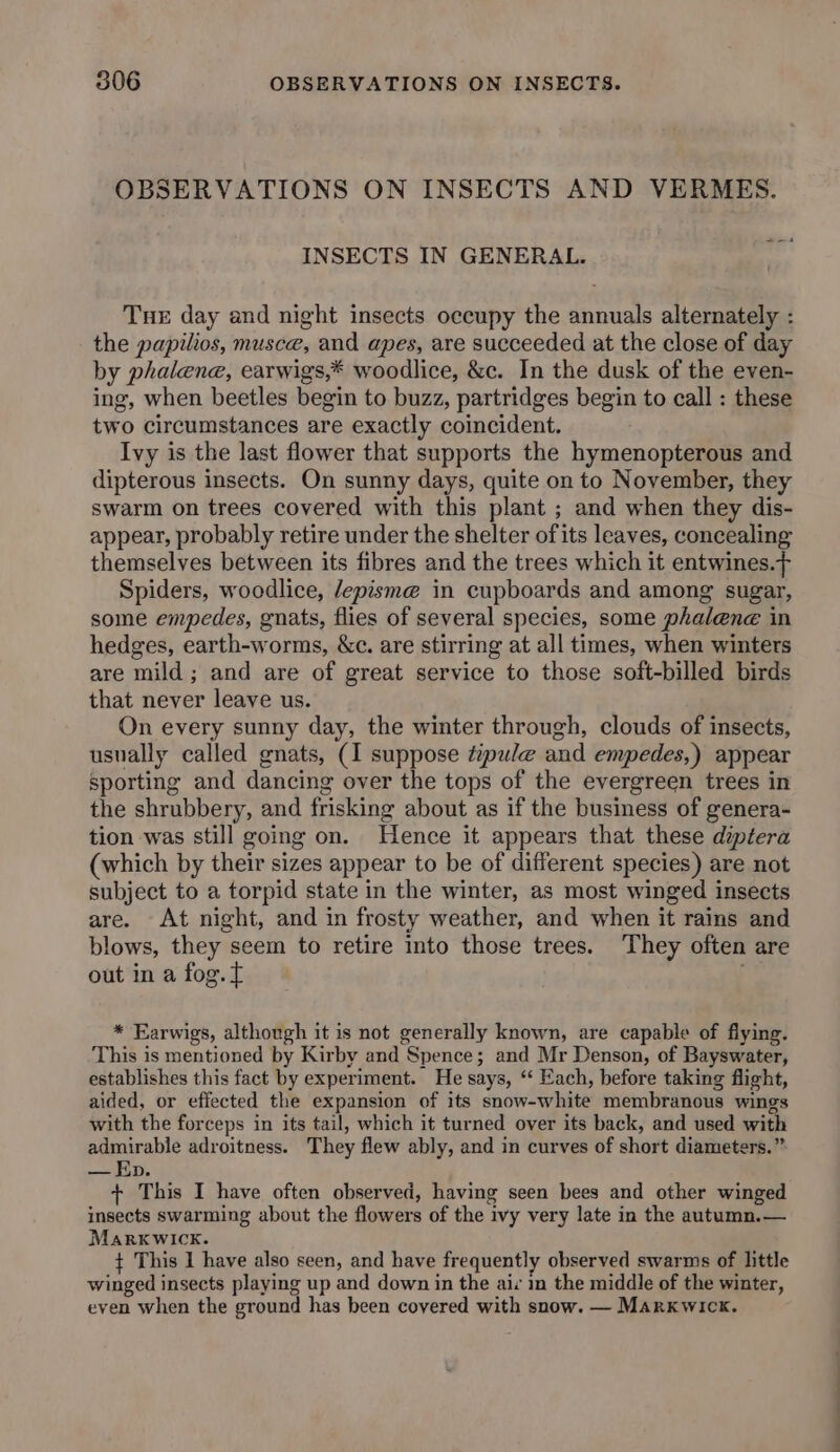 OBSERVATIONS ON INSECTS AND VERMES. ee | INSECTS IN GENERAL. Tne day and night insects occupy the annuals alternately : the papilios, musce, and apes, are succeeded at the close of day by phalene, earwigs,* woodlice, &c. In the dusk of the even- ing, when beetles begin to buzz, partridges begin to call : these two circumstances are exactly coincident. Ivy is the last flower that supports the hymenopterous and dipterous insects. On sunny days, quite on to November, they swarm on trees covered with this plant ; and when they dis- appear, probably retire under the shelter of its leaves, concealing themselves between its fibres and the trees which it entwines.f Spiders, woodlice, /epism@ in cupboards and among sugar, some empedes, gnats, flies of several species, some phalene in hedges, earth-worms, &c. are stirring at all times, when winters are mild ; and are of great service to those soft-billed birds that never leave us. On every sunny day, the winter through, clouds of insects, usually called gnats, (1 suppose t:pule and empedes,) appear sporting and dancing over the tops of the evergreen trees in the shrubbery, and frisking about as if the business of genera- tion was still going on. Hence it appears that these diptera (which by their sizes appear to be of different species) are not subject to a torpid state in the winter, as most winged insects are. At night, and in frosty weather, and when it rains and blows, they seem to retire into those trees. They often are out in a fog. ft * Earwigs, although it is not generally known, are capable of flying. This is mentioned by Kirby and Spence; and Mr Denson, of Bayswater, establishes this fact by experiment. He says, “‘ Each, before taking flight, aided, or effected the expansion of its snow-white membranous wings with the forceps in its tail, which it turned over its back, and used with admirable adroitness. They flew ably, and in curves of short diameters.” — Ep. + This I have often observed, having seen bees and other winged insects swarming about the flowers of the ivy very late in the autumn.— Marxkwick. + This I have also seen, and have frequently observed swarms of hittle winged insects playing up and down in the air in the middle of the winter, even when the ground has been covered with snow. — Markwick.