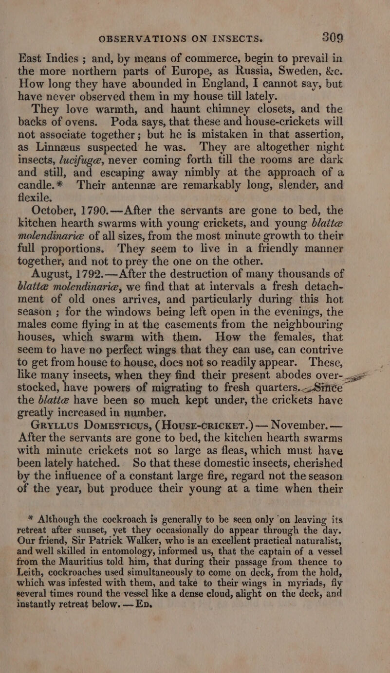 East Indies ; and, by means of commerce, begin to prevail in the more northern parts of Europe, as Russia, Sweden, &c. How long they have abounded in England, I cannot say, but have never observed them in my house till lately. They love warmth, and haunt chimney closets, and the backs of ovens. Poda says, that these and house-crickets will not associate together; but he is mistaken in that assertion, as Linnzeus suspected he was. They are altogether night insects, lucifuge, never coming forth till the rooms are dark and still, and escaping away nimbly at the approach of a candle.* Their antenne are remarkably long, slender, and flexile. October, 1790.—After the servants are gone to bed, the kitchen hearth swarms with young crickets, and young blatte molendinarie of all sizes, from the most minute growth to their full proportions. They seem to live in a friendly manner together, and not to prey the one on the other. August, 1792.—After the destruction of many thousands of blatte molendinarie, we find that at intervals a fresh detach- ment of old ones arrives, and particularly during this hot season ; for the windows being left open in the evenings, the males come flying in at the casements from the neighbouring houses, which swarm with them. How the females, that seem to have no perfect wings that they can use, can contrive to get from house to house, does not so readily appear. These, like many insects, when they find their present abodes over-_.gs* stocked, have powers of migrating to fresh quarters.-:Simce the blatte have been so much kept under, the crickets have greatly increased in number, Gryiius Domesrticus, (HousE-crickeT.)— November. — After the servants are gone to bed, the kitchen hearth swarms with minute crickets not so large as fleas, which must have been lately hatched. So that these domestic insects, cherished by the influence of a constant large fire, regard not the season of the year, but produce their young at a time when their * Although the cockroach is generally to be seen only ‘on leaving its retreat after sunset, yet they occasionally do appear through the day. Our friend, Sir Patrick Walker, who is an excellent practical naturalist, and well skilled in entomology, informed us, that the captain of a vessel from the Mauritius told him, that during their passage from thence to Leith, cockroaches used simultaneously to come on deck, from the hold, which was infested with them, and take to their wings in myriads, fly several times round the vessel like a dense cloud, alight on the deck, and instantly retreat below. — En, .